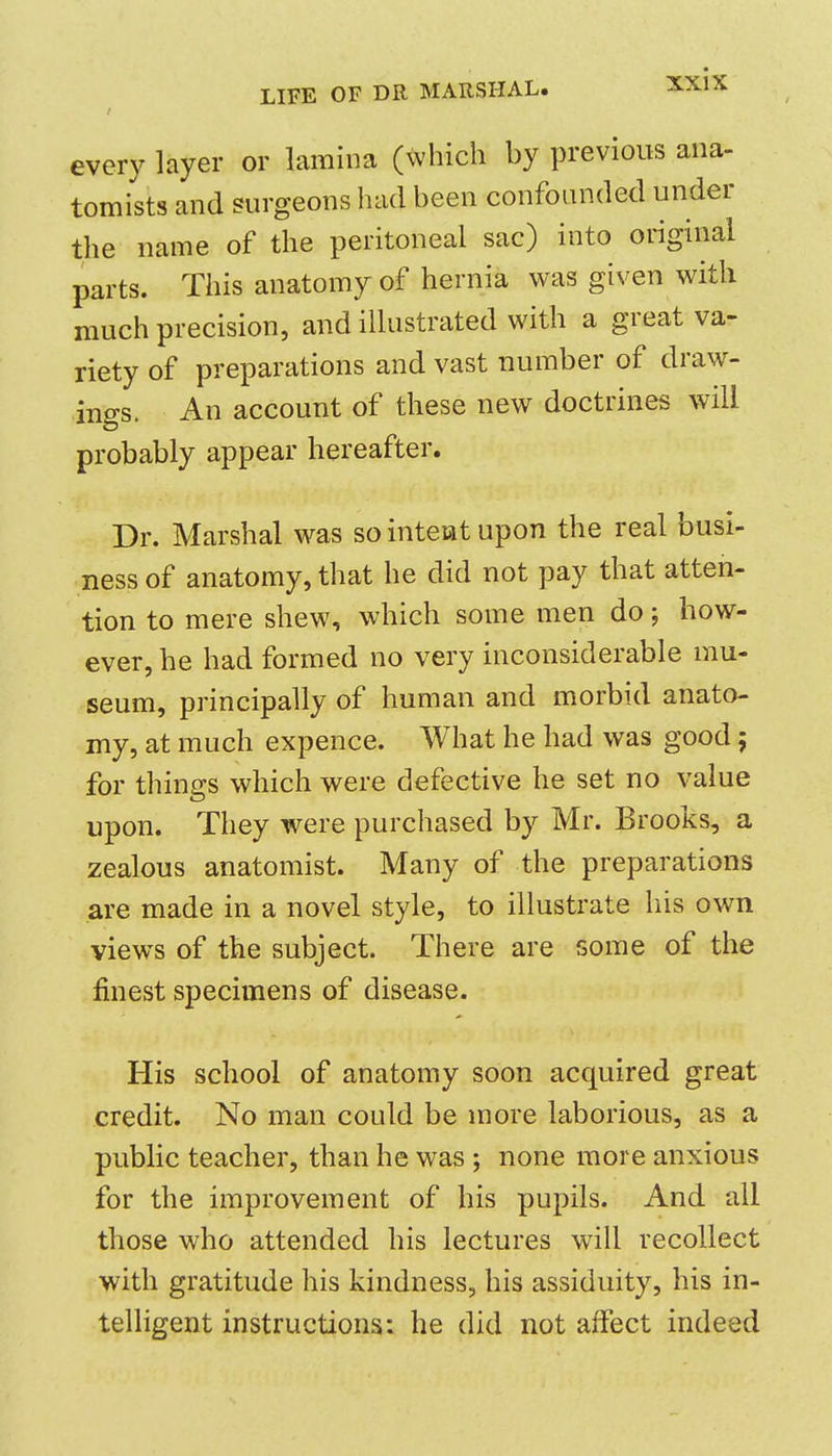 every layer or lamina (which by previous ana- tomists and surgeons had been confounded under the name of the peritoneal sac) into original parts. This anatomy of hernia was given with much precision, and illustrated with a great va- riety of preparations and vast number of draw- ings. An account of these new doctrines will probably appear hereafter. Dr. Marshal was so intent upon the real busi- ness of anatomy, that he did not pay that atten- tion to mere shew, which some men do; how- ever, he had formed no very inconsiderable mu- seum, principally of human and morbid anato- my, at much expence. What he had was good 5 for things which were defective he set no value upon. They were purchased by Mr. Brooks, a zealous anatomist. Many of the preparations are made in a novel style, to illustrate liis own views of the subject. There are some of the finest specimens of disease. His school of anatomy soon acquired great credit. No man could be more laborious, as a public teacher, than he was ; none more anxious for the improvement of his pupils. And all those who attended his lectures will recollect with gratitude his kindness, his assiduity, his in- telligent instructions: he did not affect indeed