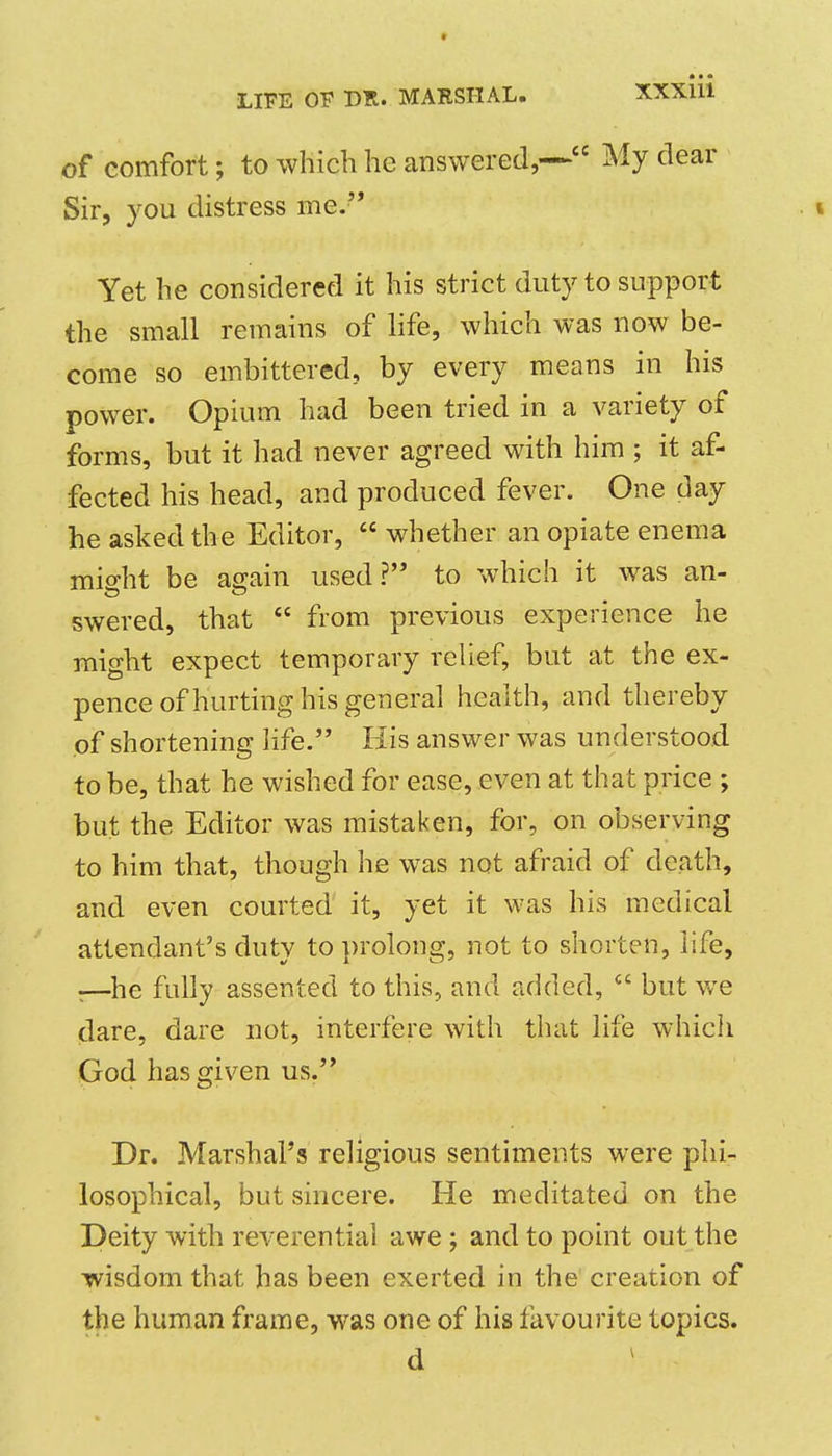 of comfort; to which he answered,— My dear Sir, you distress me. . \ Yet he considered it his strict duty to support the small remains of life, which was now be- come so embittered, by every means in his power. Opium had been tried in a variety of forms, but it had never agreed with him ; it af- fected his head, and produced fever. One day he asked the Editor,  whether an opiate enema midit be a^ain used? to which it was an- swered, that  from previous experience he might expect temporary relief, but at the ex- pence of hurting his general health, and thereby of shortening life. His answer was understood to be, that he wished for ease, even at that price ; but the Editor was mistaken, for, on observing to him that, though he was not afraid of death, and even courted it, yet it was his medical attendant's duty to ])rolong, not to shorten, life, r—he fully assented to this, and added,  but we dare, dare not, interfere with that life which God has given us. Dr. Marshal's religious sentiments were phi- losophical, but sincere. He meditated on the Deity with reverential awe; and to point out the wisdom that has been exerted in the creation of the human frame, was one of his favourite topics. d
