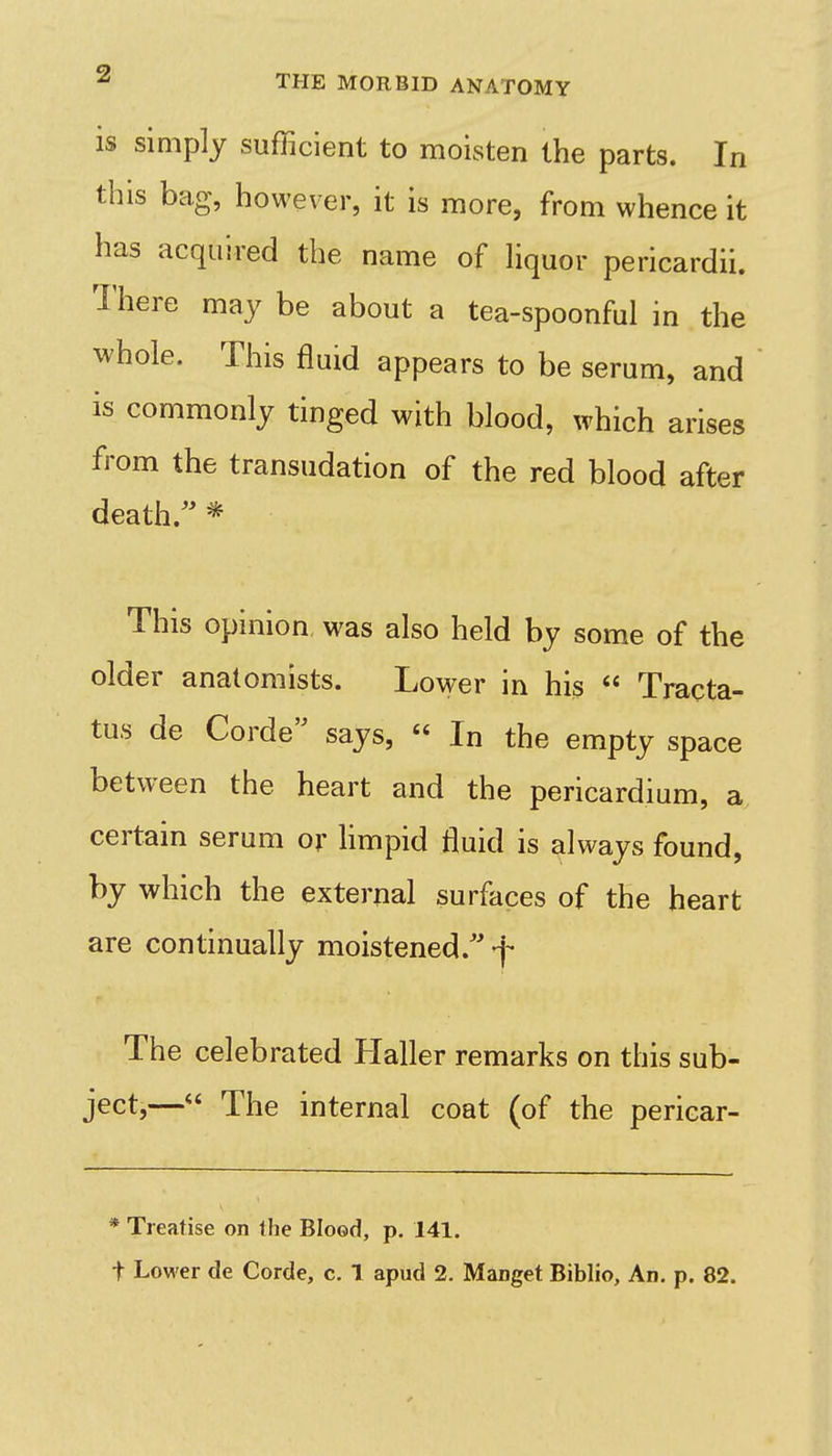 is simply sufficient to moisten the parts. In this bag, however, it is more, from whence it has acquired the name of hquor pericardii. 1'here may be about a tea-spoonful in the whole. This fluid appears to be serum, and is commonly tinged with blood, which arises from the transudation of the red blood after death.'' * This opinion was also held by some of the older anatomists. Lower in his  Tracta- tus de Corde says,  In the empty space between the heart and the pericardium, a certain serum or hmpid fluid is always found, by which the external surfaces of the heart are continually moistened.''-j- The celebrated Haller remarks on this sub- ject,—<' The internal coat (of the pericar- * Treatise on the Blood, p. 141.