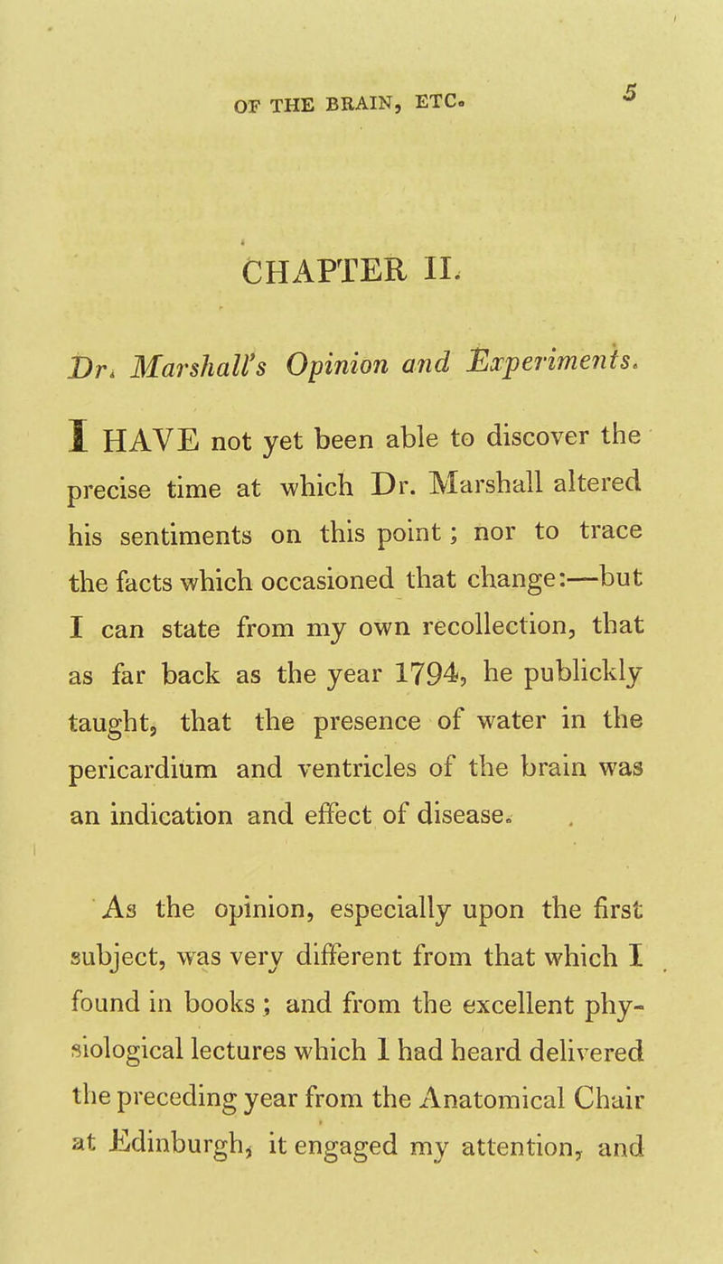 CHAPTER IL i)r. Marshall's Opinion and Ej:perime7iis. I HAVE not yet been able to discover the precise time at which Dr. Marshall altered his sentiments on this point; nor to trace the facts which occasioned that change:—but I can state from my own recollection, that as far back as the year 1794, he publickly taught, that the presence of water in the pericardium and ventricles of the brain was an indication and effect of disease^ As the opinion, especially upon the first subject, was very different from that which I found in books; and from the excellent phy- siological lectures which I had heard delivered the preceding year from the Anatomical Chair at Edinburgh, it engaged my attention, and