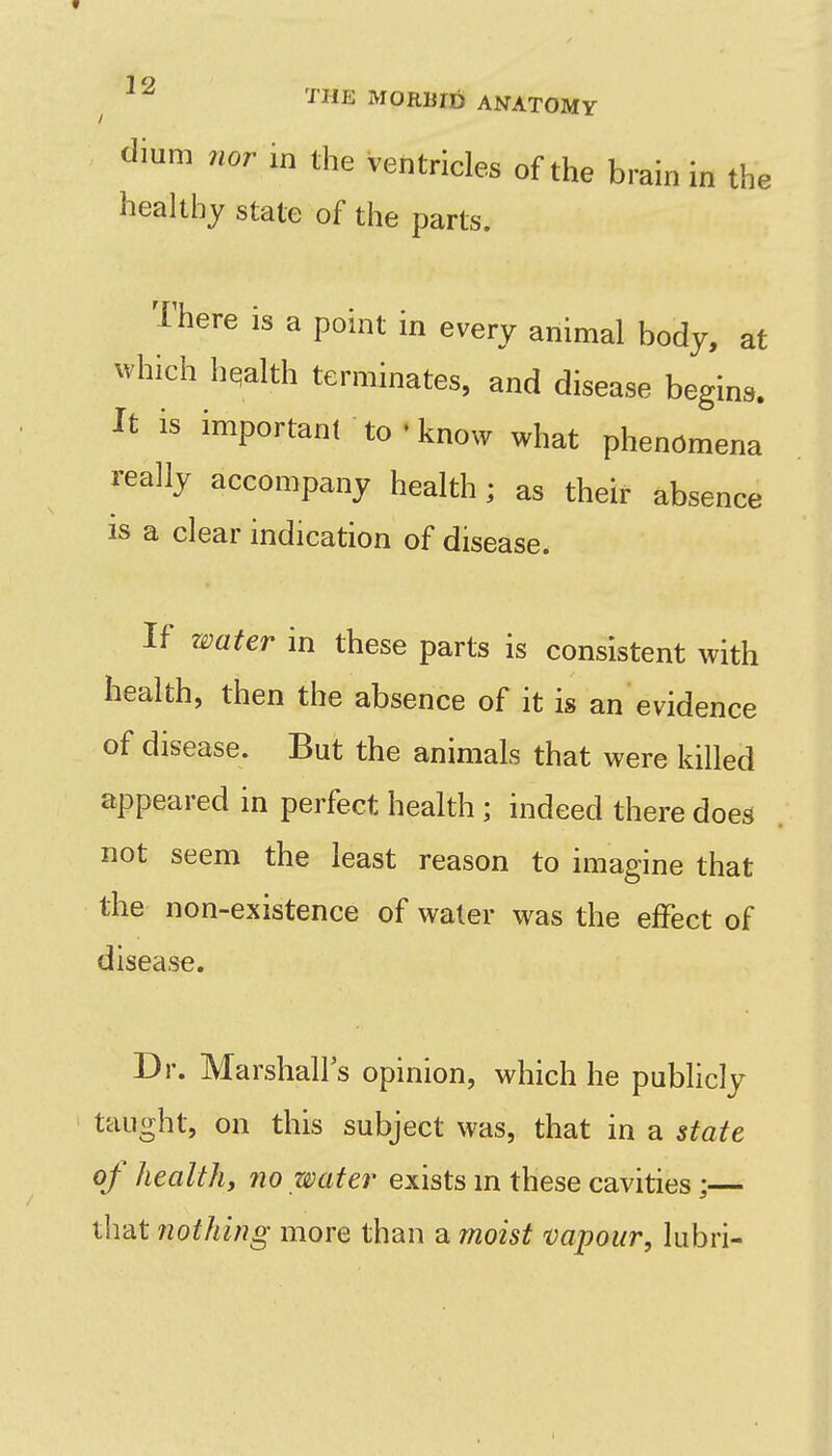 dium nor in the ventricles of the brain in the healthy state of the parts. There is a point in every animal body, at which hqalth terminates, and disease begins. It is important to • know what phenomena really accompany health; as their absence IS a clear indication of disease. If water in these parts is consistent with health, then the absence of it is an evidence of disease. But the animals that were killed appeared in perfect health ; indeed there does not seem the least reason to imagine that the non-existence of water was the effect of disease. Dr. Marshall's opinion, which he publicly taught, on this subject was, that in a state of healthy no water exists m these cavities;— tiiat nothing more than a moist vapour, lubri-