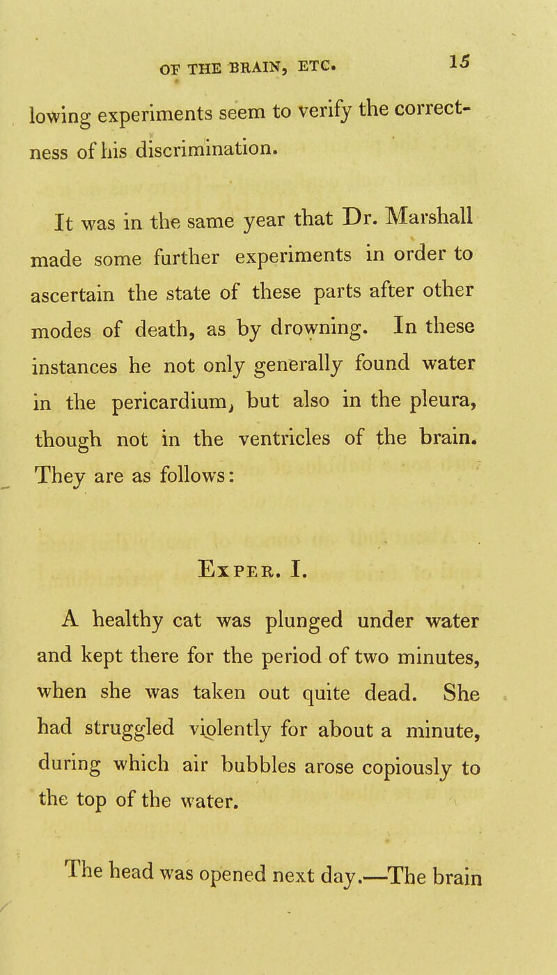 lowing experiments seem to verify the correct- ness of his discrimination. It was in the same year that Dr. Marshall made some further experiments in order to ascertain the state of these parts after other modes of death, as by drowning. In these instances he not only generally found water in the pericardium^ but also in the pleura, though not in the ventricles of the brain. They are as follows: EXPER. I. A healthy cat was plunged under water and kept there for the period of two minutes, when she was taken out quite dead. She ^ had struggled violently for about a minute, during which air bubbles arose copiously to the top of the water. The head was opened next day.—The brain