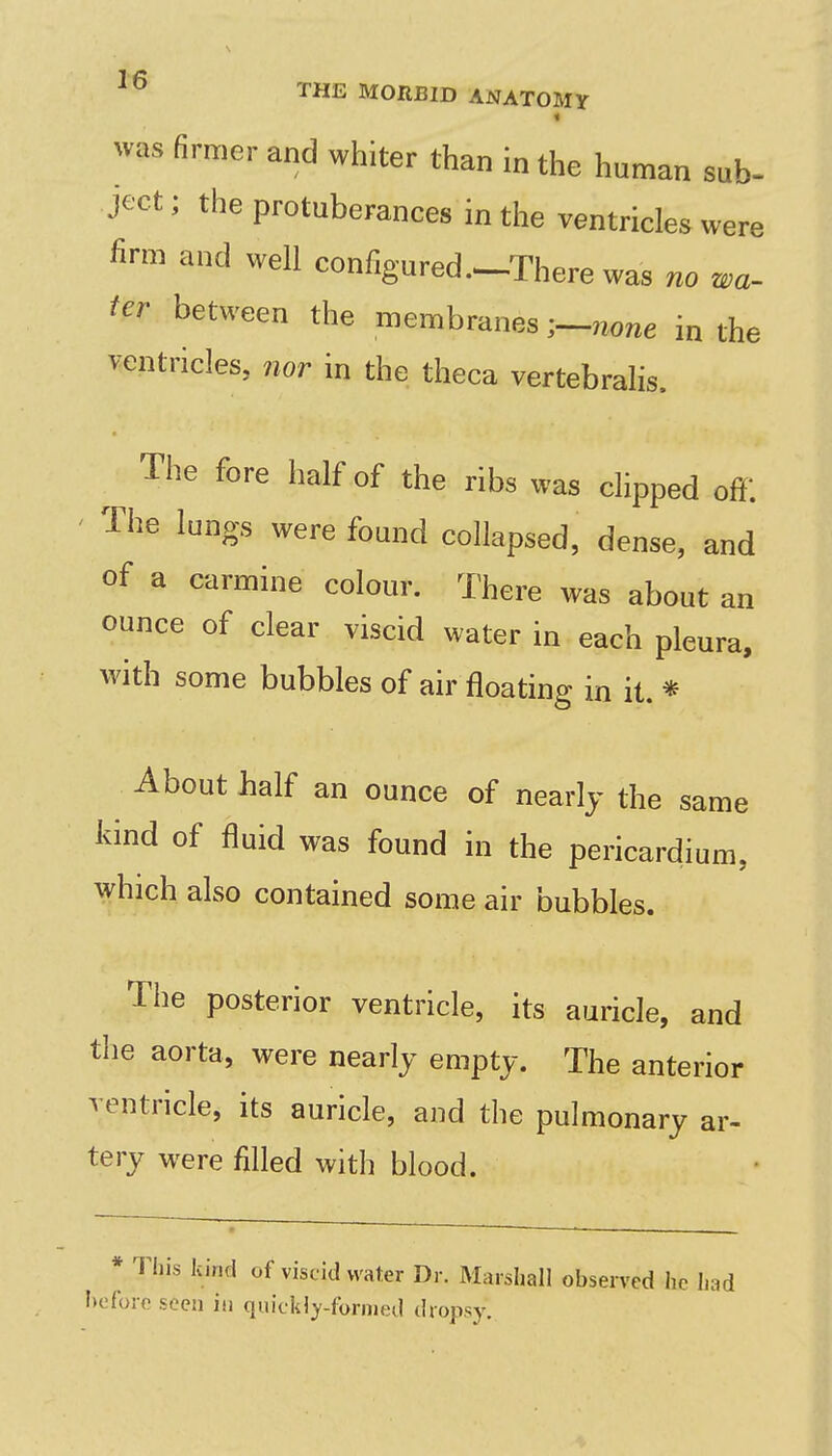 « was firmer and whiter than in the human sub- ject; the protuberances in the ventricles were firm and well configured .^There was no wa- ter between the membranesno/ie in the ventricles, nor in the theca vertebralis. The fore half of the ribs was clipped off. ' The lungs were found collapsed, dense, and of a carmine colour. There was about an ounce of clear viscid water in each pleura, with some bubbles of air floating in it. * About balf an ounce of nearly the same kind of fluid was found in the pericardium, which also contained some air bubbles. The posterior ventricle, its auricle, and the aorta, were nearly empty. The anterior ventricle, its auricle, and the pulmonary ar- tery were filled with blood. * This kind of viscid water Dr. Marshall observed he had hofore seen in quickly-formed dropsy.