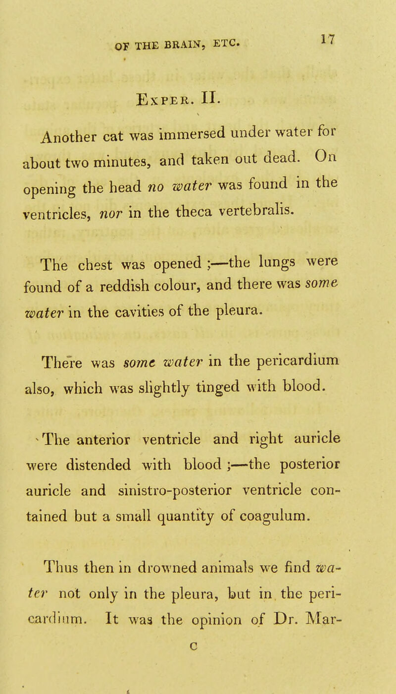 EXPER. II. Another cat was immersed under water for about two minutes, and taken out dead. On opening the head no water was found m the ventricles, nor in the theca vertebralis. The chest was opened ;—the lungs were found of a reddish colour, and there was some water in the cavities of the pleura. The're was some water in the pericardium also, which was slightly tinged with blood. The anterior ventricle and right auricle were distended with blood ;—the posterior auricle and sinistro-posterior ventricle con- tained but a small quantity of coagulum. Thus then in drowned animals we find wa- ter not only in the pleura, but in the peri- cardium. It was the opinion of Dr. Mar- c