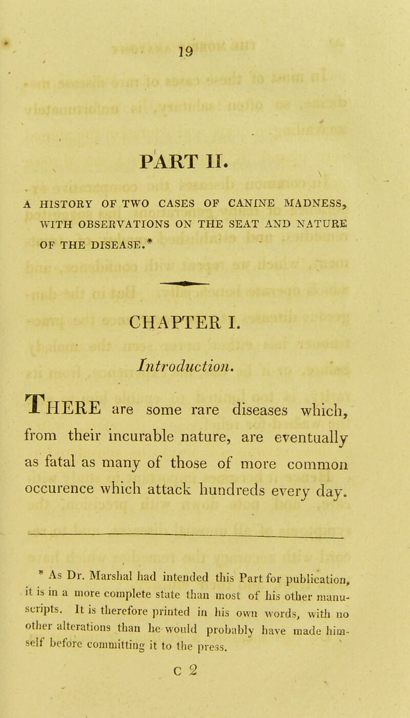 PART II. A HISTORY OF TWO CASES OF CANINE MADNESS, WITH OBSERVATIONS ON THE SEAT AND NATURE OF THE DISEASE.* CHAPTER I. Introduction, There are some rare diseases which, from their incurable nature, are eventually as fatal as many of those of more common occurence which attack hundreds every day. * As Dr. Marshal had intended this Part for publication, it is in a more complete state than most of his other manu- scripts. It is therefore printed in his own words, with no other alterations than he would probably have made him- self before committing it to the press. c 2