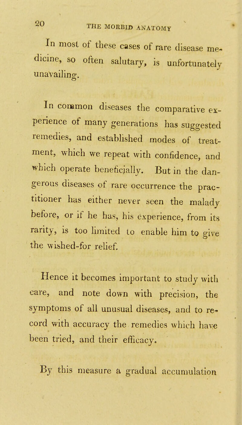 In most of these cases of rare disease me- dicine, so often salutary, is unfortunately unavailing. In conamon diseases the comparative ex- perience of many generations has suggested remedies, and estabhshed modes of treat- ment, which we repeat with confidence, and which operate beneficially. But in the dan- gerous diseases of rare occurrence the prac- titioner has either never seen the malady before, or if he has, his experience, from its rarity, is too limited to enable him to give the wished-for relief. Hence it becomes important to study with care, and note down with precision, the symptoms of all unusual diseases, and to re- cord with accuracy the remedies which ha\^ been tried, and their efficacy. By this measure a gradual accumulation