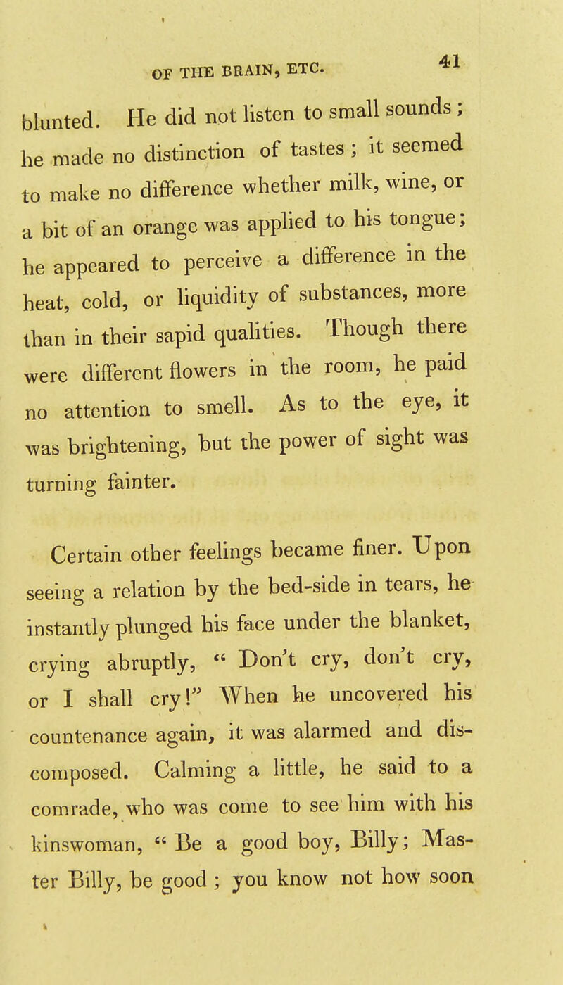 I OF THE BRAIN, ETC. blunted. He did not listen to small sounds ; he made no distinction of tastes ; it seemed to make no difFerence whether milk, wine, or a bit of an orange was applied to his tongue; he appeared to perceive a difFerence in the heat, cold, or liquidity of substances, more than in their sapid quahties. Though there were different flowers in the room, he paid no attention to smell. As to the eye, it was brightening, but the power of sight was turning fainter. Certain other feehngs became finer. Upon seeing a relation by the bed-side in tears, he instantly plunged his face under the blanket, crying abruptly,  Don t cry, don t cry, or I shall cry! When he uncovered his countenance again, it was alarmed and dis- composed. Calming a little, he said to a comrade, who was come to see him with his kinswoman, Be a good boy, Billy; Mas- ter Billy, be good ; you know not how soon