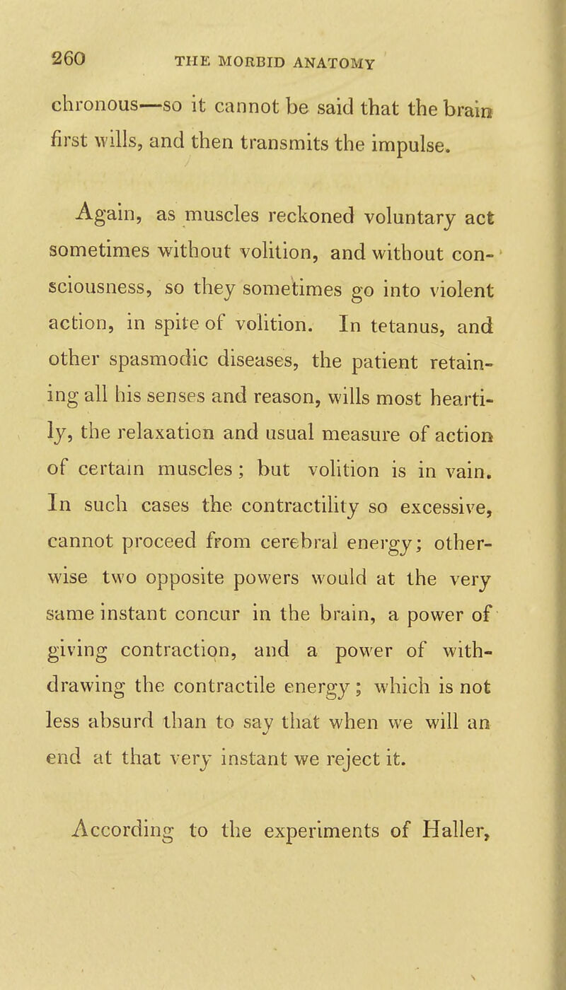 chronous—SO it cannot be said that the brain first wills, and then transmits the impulse. Again, as muscles reckoned voluntary act sometimes without volition, and without con-' sciousness, so they sometimes go into violent action, in spite of volition. In tetanus, and other spasmodic diseases, the patient retain- ing all his senses and reason, wills most hearti- ly, the relaxation and usual measure of action of certain muscles; but volition is in vain. In such cases the contractility so excessive, cannot proceed from cerebral energy; other- wise two opposite powers would at the very same instant concur in the brain, a power of giving contraction, and a power of with- drawing the contractile energ}^; which is not less absurd than to say that when we will an end at that very instant we reject it. According to the experiments of Haller,