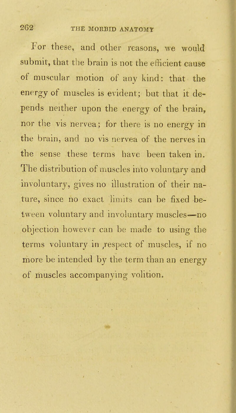 For these, and other reasons, we would submh, that the brain is not the efficient cause of muscular motion of any kind: that the energy of muscles is evident; but that it de- pends neither upon the energy of the brain, nor tlie vis nervea; for there is no energy in the brain, and no vis nervea of the nerves in the sense these terms have been taken in. The distribution of muscles into voluntary and involuntary, gives no illustration of their na- ture, since no exact limits can be fixed be- tween voluntary and involuntary muscles—no objection however can be made to using the terms voluntary in /espect of muscles, if no more be intended by the term than an energy of muscles accompanying volition.