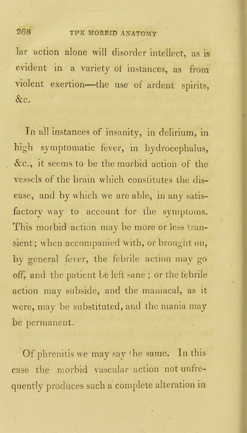 lar action alone will disorder intellect, as is evident in a variety ot instances, as from violent exertion—the use of ardent spirits, Sec. In all instances of insanity, in delirium, in high symptomatic fever, in hydrocephalus, &c., it seems to be the morbid action of the vessels of the brain which constitutes the dis- ease, and by which we are able, in any satis- factory way to account for the symptoms. This morbid action may be more or less tran- sient; when accompanied with, or brought on, by general fever, the febrile action may go off, and the patient bfe left sane ; or the febrile action may subside, and the maniacal, as it were, may be substituted, and the mania may be permanent. Of phrenitis we may say the same. In this case the morbid vascular action not unfre- quently produces such a complete alteration in