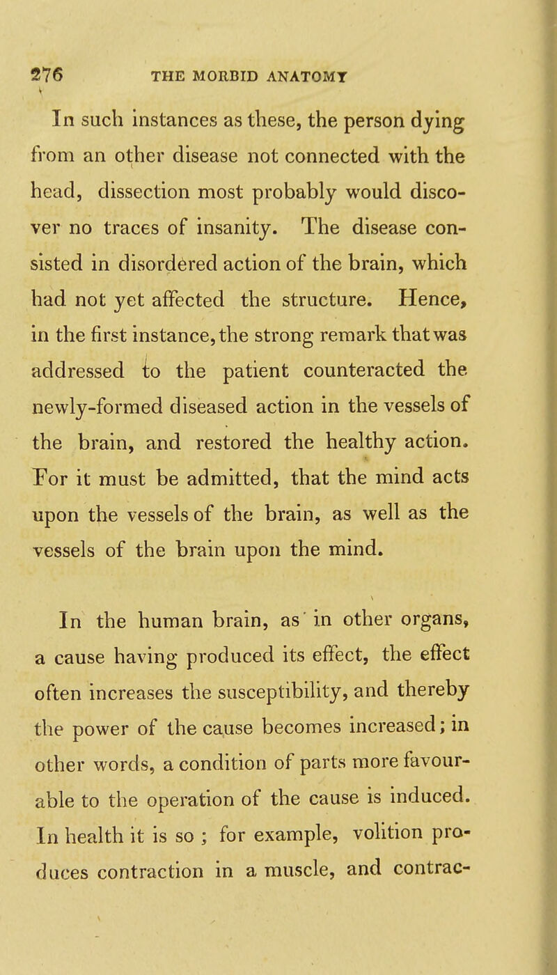 In such instances as these, the person dying from an other disease not connected with the head, dissection most probably would disco- ver no traces of insanity. The disease con- sisted in disordered action of the brain, which had not yet affected the structure. Hence, in the first instance, the strong remark that was addressed i;o the patient counteracted the newly-formed diseased action in the vessels of the brain, and restored the healthy action. Tor it must be admitted, that the mind acts upon the vessels of the brain, as well as the vessels of the brain upon the mind. In the human brain, as'in other organs, a cause having produced its effect, the effect often increases the susceptibility, and thereby the power of the cause becomes increased; in other words, a condition of parts more favour- able to the operation of the cause is induced. In health it is so ; for example, volition pro- duces contraction in a muscle, and contrac-