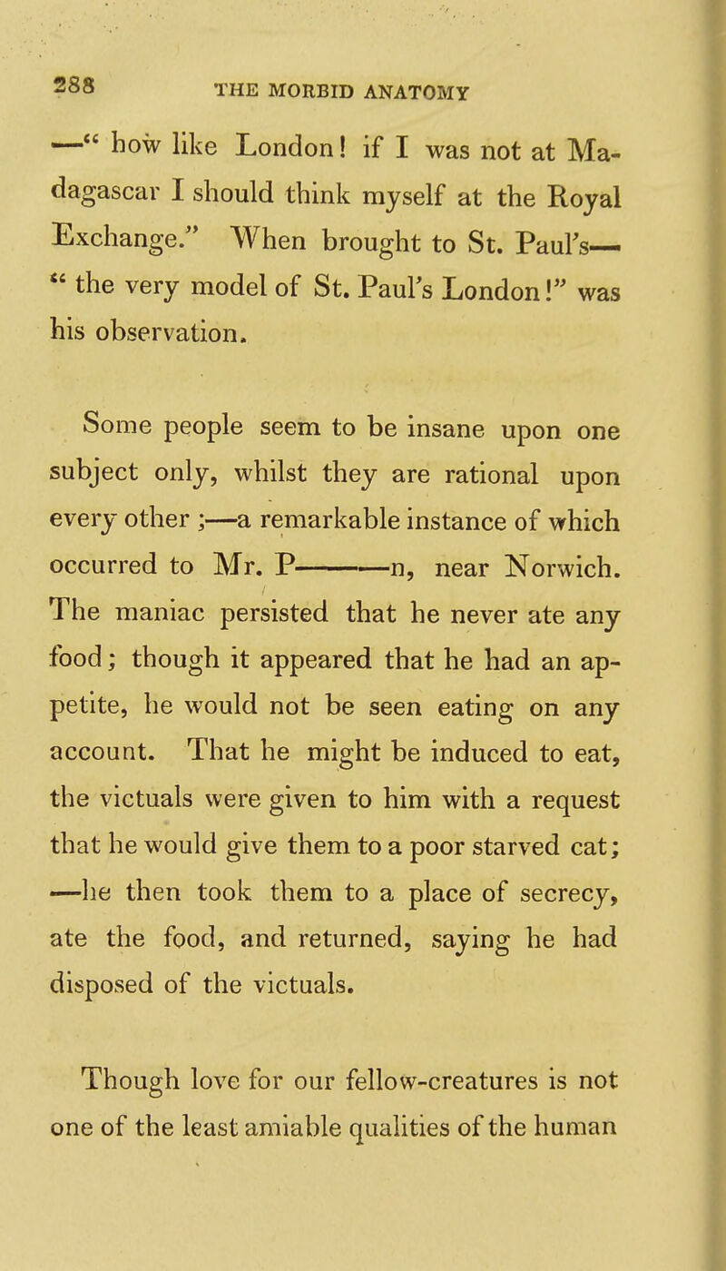 — how like London! if I was not at Ma- dagascar I should think myself at the Royal Exchange. When brought to St. Paurs—  the very model of St. PauFs London! was his observation. Some people seem to be insane upon one subject only, whilst they are rational upon every other ;—a remarkable instance of which occurred to Mr. P n, near Norwich. The maniac persisted that he never ate any food; though it appeared that he had an ap- petite, he would not be seen eating on any account. That he might be induced to eat, the victuals were given to him with a request that he would give them to a poor starved cat; —he then took them to a place of secrecy, ate the food, and returned, saying he had disposed of the victuals. Though love for our fellow-creatures is not one of the least amiable quahties of the human