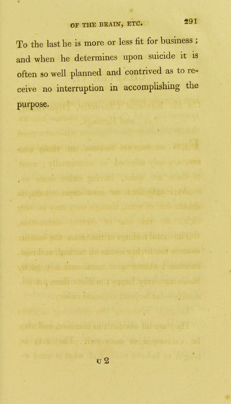 To the last he is more or less fit for business ; and when he determines upon suicide it is often so well planned and contrived as to re- ceive no interruption in accomplishing the purpose. u2