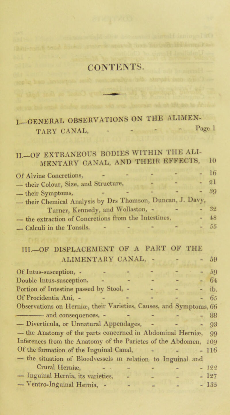 CONTENTS. I. —GENERAL OBSERVATIONS ON THE ALIMEN- TARY CANAL, - - - - ^ II. —OF EXTRANEOUS BODIES WITHIN THE ALI- JMENTARY CANAL, AND THEIR EFFECl'S, 10 Of Alvine Concretions, - - ■ ' - 10 — their Colour, Size, and Structure, - ■ - 21 — their Symptoms, - - ■  - 39 — their Chemical Analysis by Drs Ihomson, Duncan, J. Davy, Turner, Kennedy, and Wollaston, - - - 32 — the extraction of Concretions from the Intestines, - 48 — Calculi in the Tonsils, - - - ■ - 55 HI.—OF DISPLACEMENT OF A PART OF THE ALIMENTARY CANAL, - - - 59 Of Intus-susception, - - - - - - 59 Double Intus-susception, - - - - - G4 Portion of Intestine passed by Stool, - - - - ib. Of Procidentia Ani, - - - - - - 65 Observations on Heniise, their Varieties, Causes, and Symptoms, 66 and consequences, - - - - - 88 — Diverticula, or Unnatural Appendages, - - - 93 — the Anatomy of the parts concerned in Abdominal Herniae, 99 Inferences from the Anatomy of the Parietes of the Abdomen, 109 Of the formation of the Inguinal Canal, - - - ll6 — the situation of Bloodvessels in relation to Inguinal and Crural Herniae, - - - - - 122 — Inguinal Hernia, its varieties, _ _ _ - 127 — Ventro-Inguinal Hernia, - - - - - 135