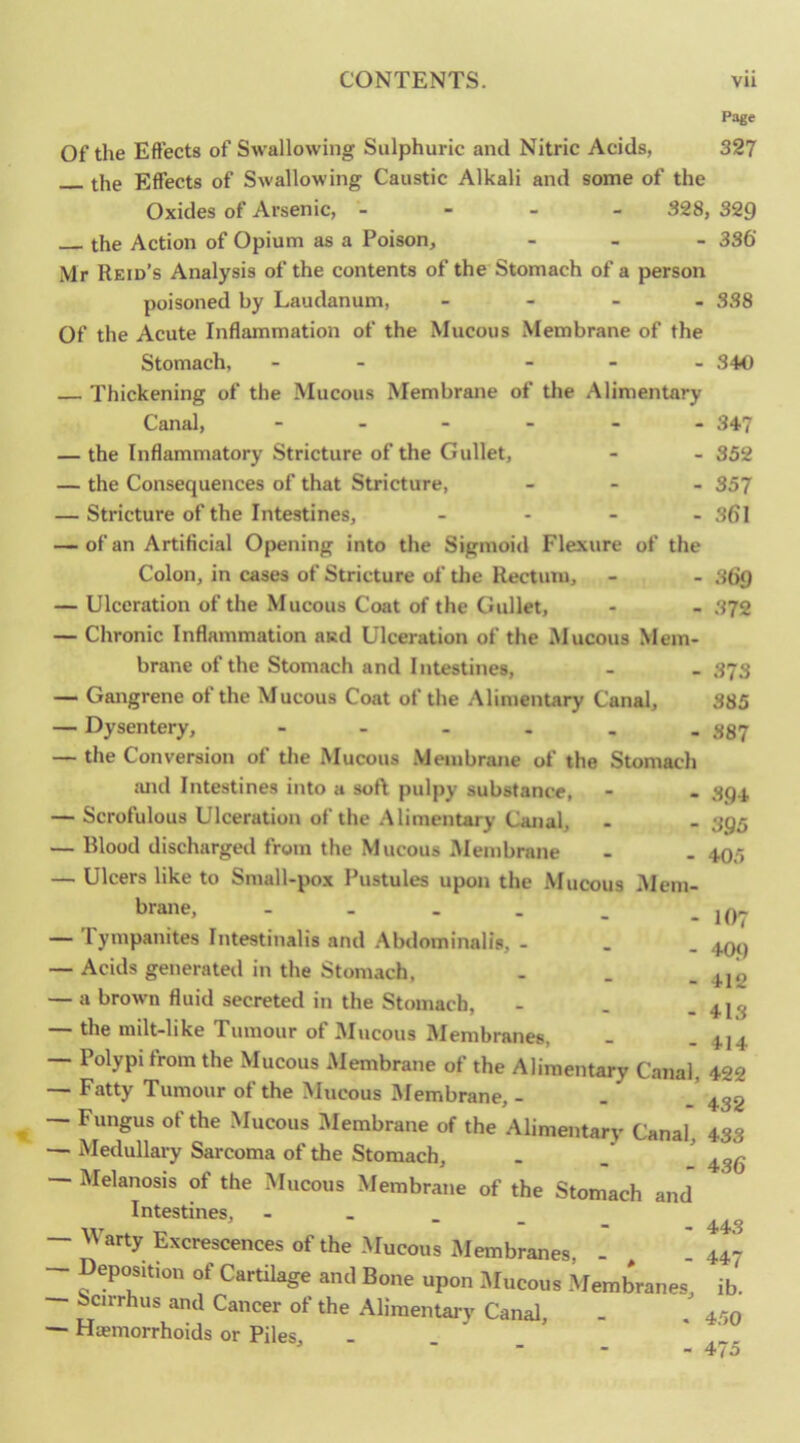 Page Of the Effects of Swallowing Sulphuric and Nitric Acids, 327 the Effects of Swallowing Caustic Alkali and some of the Oxides of Arsenic, - - - - 328, 329 the Action of Opium as a Poison, - _ - 3s6‘ Mr Reid’s Analysis of the contents of the Stomach of a person poisoned by Laudanum, Of the Acute Inflammation of the Mucous Membrane of the Stomach, — Thickening of the Mucous Membrane of the Alimentary Canal, — the Inflammatory Stricture of the Gullet, — the Consequences of that Stricture, — Stricture of the Intestines, — of an Artificial Opening into the Sigmoid Flexure of the Colon, in cases of Stricture of the Rectum, — Ulceration of the Mucous Coat of the Gullet, — Chronic Inflammation asd Ulceration of the Mucous Mem- brane of the Stomach and Intestines, — Gangrene of the Mucous Coat of the .-Mimenury Canal, — Dysentery, — the Conversion of tlie Mucous Membrane of the Stomach !Uid Intestines into a soft pulpy substance, — Scrofulous Ulceration of the Alimentary Canal, — Blood discharged from the Mucous Membrane — Ulcers like to Small-pox Pustules upon the Mucous Mem- brane, - - - . — Tympanites Intestinalis and .Abdominalis, - — Acids generated in the Stomach, — a brown fluid secreted in the Stomach, — the milt-like Tumour of Mucous Membranes, - 338 - 340 347 352 357 361 369 372 373 385 387 394 395 405 10? 40<) 412 413 414 — Polypi from the Mucous Membrane of the Alimentary Canal, 422 — Fatty Tumour of the Mucous Membrane, - . 4,32 — Fungus of the Mucous IMembrane of the Alimentary Canal, 433 — Medullary Sarcoma of the Stomach, - — Melanosis of the Mucous Membrane of the Stomach and Intestines, — Warty Excrescences of the Mucous Membranes, - . 447 — Deposition of Cartilage and Bone upon Mucous Membranes, ib. — Senrhus and Cancer of the Alimentary Canal, - . 470 — Haemorrhoids or Piles, ■ ■ - - 4y5