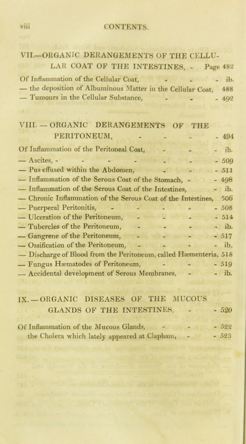 VII.—ORGANIC DERANGEMENTS OF THE CELLU- LAR COAT OF THE INTESTINES, - Page 482 Of Inflammation of the Cellular Coat, ... ib. — the deposition of Albuminous Matter in the Cellular Coat, 488 — Tumours in the Cellular Substance, - . _ 492 VIII. — ORGANIC DERANGEMENTS OF THE PERITONEUM, - - - - 494 Of Inflammation of the Peritoneal Coat, _ _ . jb. — Ascites, - - - . . _ _ 509 — Pus effused within the Abdomen, - - - 511 — Inflammation of the Serous Coat of the Stomach, - - 498 — Inflammation of the Serous Coat of the Intestines, - ib. — Chronic Inflammation of the Serous Coat of the Intestines, 506 — Puerperal Peritonitis, - . _ - _ 508 — Ulceration of the Peritoneum, - - - - 514 — Tubercles of the Peritoneum, - - - - ib. — Gangrene of the Peritoneum, - - - - 517 — Ossification of the Peritoneum, - - - - ib, — Discharge of Blood from the Peritoneum, called Haementeria, 518 — Fungus Ha?matodes of Peritoneum, - - - 519 — Accidental development of Serous Membranes, - - ib. IX. —ORGANIC DISEASES OF THE I\IUCOUS GLANDS OF THE INTESTINES, - - 520 Of Inflammation of the Mucous Glands, - - - 522 the Cholera which lately appeared at Clapham, - - 523