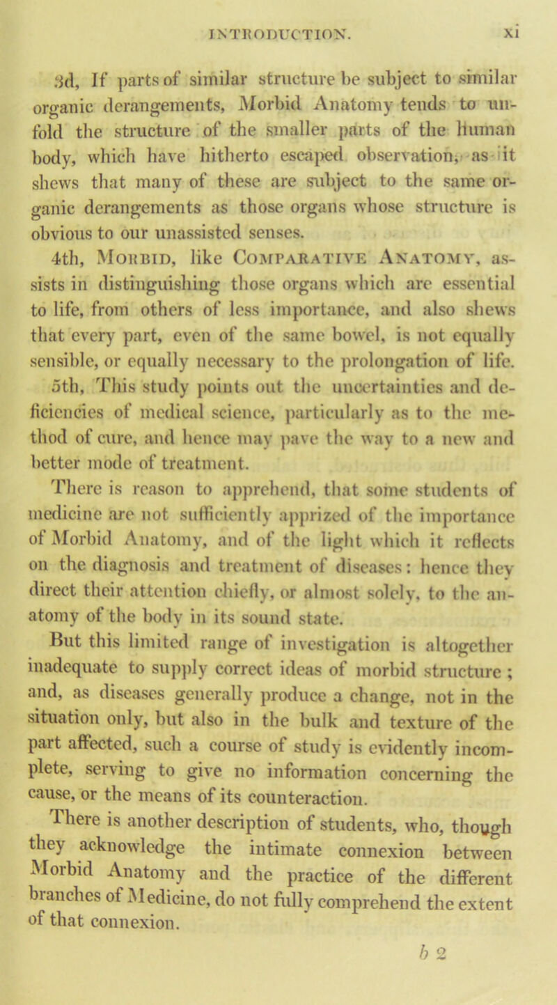 .‘id, If ])arts of similar structure be subject to similar organic deraugements, Morbid Anatomy tends to un- fold tlie structure of the smaller parts of the human body, which have hitherto esca|)e<l observation^ as-iit shews that many of these are s\d)ject to the same or- ganic derangements as those organs whose structure is obvious to our unassisted senses. 4th, Moubid, like CoArPARATiVE Anatomy, as- sists in distinguishing those organs which are essential to life, from others of less importance, and also shews that every part, even of the same bowel, is not equally sensible, or equally necessary to the prolongation of life. 5th, This study points out the uncertainties and de- ficiencies of medical science, particularly as to the me- thod of cure, and hence may ])ave the way to a new and better mode of treatment. There is reason to apprehend, that some students of medicine are not sufficiently apprizc*<l of the importance of Morbid Anatomy, and of the light which it rcHccts on the diagnosis and treatment of diseases: hence they direct their attention chiefly, or alnjost solely, to the an- atomy of the bo<ly in its sound state. But this limited range of investigation is altogether inadequate to sup})ly correct ideas of morbid structure ; and, as diseases generally produce a change, not in the situation only, but also in the bulk and texture of the part affected, such a course of study is evidently incom- plete, serving to give no information concerning the cause, or the means of its counteraction. There is another description of students, who, though they acknowledge the intimate connexion between Morbid Anatomy and the practice of the different branches of Medicine, do not ftilly comprehend the extent of that connexion. h 2