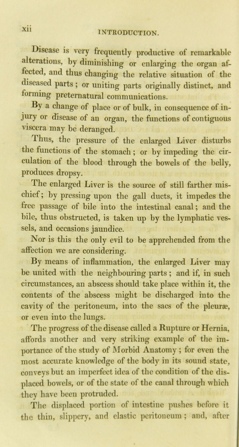 INTRODUCTION. Disease is very frequently productive of remarkable alterations, by diminishing or enlarging the organ af- fected, and thus changing the relative situation of the diseased parts ; or uniting parts originally distinct, and forming pretematural communications. By a change of place or of bulk, in consequence of in- jury or disease of an organ, the functions of contiguous viscera may be deranged. T.hus, the pressure of the enlarged Liver disturbs the functions of the stomach; or by impeding the cir- culation of the blood through the bowels of the belly, produces dropsy. The enlarged Liver is the source of still farther mis- chief ; by pressing upon the gall ducts, it impedes the free passage of bile into the intestinal canal; and the bile, thus obstructed, is taken up by the lymphatic ves- sels, and occasions jaundice. Nor is this the only evil to be apprehended from the affection we are considering. By means of inflammation, the enlarged Liver may be united with the neighbouring parts ; and if, in such circumstances, an abscess should take place within it, the contents of the abscess might be discharged into the cavity of the peritoneum, into the sacs of the pleurae, or even into the lungs. The progress of the disease called a Rupture or Hernia, affords another and very striking example of the im- portance of the study of Morbid Anatomy ; for even the most accurate knowledge of the body in its sound state, conveys but an imperfect idea of the condition of the dis- placed bowels, or of the state of the canal through which they have been protruded. The displaced portion of intestine pushes before it the thin, slippery, and clastic peritoneum ; and, after