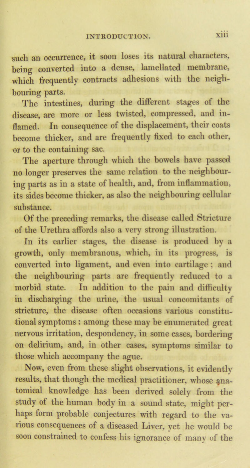 such an occurrence, it soon loses its natural characters, being converted into a dense, lamellated membrane, which frequently contracts adhesions with the neigh- bouring parts. The intestines, during the different stages of the disease, are more or less twisted, compressed, and in- flamed. In consequence of the displacement, their coats become thicker, and are frequently fixetl to each other, or to the containing sac. The aperture through which the bowels have passed no longer preserves the same relation to the neighbour- ing parts as in a state of health, and, from inflammation, its sides become thicker, as also the neighbouring cellular substance. Of the preceding remarks, the disease called Stricture of the Urethra affords also a very strong illustration. In its earlier stages, the disease is produced by a growth, only membranous, which, in its progress, is converted into ligament, and even into cartilage; and the neighbouring parts are frequently reduced to a morbid state. In addition to the pain and difficulty in discharging the urine, the usual concomitants of stricture, the disease often occasions various constitu- tional symptoms : among these may be enumerated great nervous irritation, despondency, in some cases, bordering on delirium, and, in other cases, symptoms similar to those which accompany the ague. Now, even from these slight observations, it evidently results, that though the medical practitioner, whose §,na- tomical knowledge has been derived solely from the study of the human body in a sound state, might per- haps form probable conjectures with regard to the va- rious consequences of a diseased Liver, yet he would be soon constrained to confess his ignorance of many of the