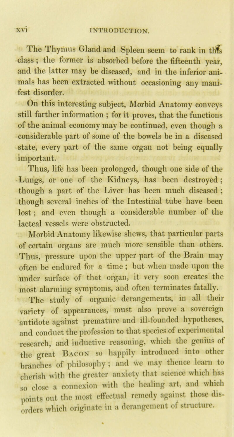 The Thymus Gland and Spleen seem to rank in thfs class ; the former is absorbed before the fifteenth year, and the latter may be diseased, and in the inferior ani- mals has been extracted without occasioning any mani- fest disorder. On this interesting subject, Morbid Anatomy conveys still farther information ; for it proves, that the functions of the animal economy may be continued, even though a considerable part of some of the bowels be in a diseased state, every part of the same organ not being equally important. Thus, life has been prolonged, though one side of the •Lungs, or one of the Kidneys, has been destroyed ; though a part of the Liver has been much diseased; though several inches of the Intestinal tube have been lost; and even though a considerable number of the lacteal vessels were obstructed. Morbid Anatomy likewise shews, that particular parts of certain organs are much more sensible than others. Thus, pressure upon the upper part of the Brain may often be endured for a time ; but when made upon the under surface of that organ, it very soon creates the most alarming symptoms, and often terminates fatally. ' The study of organic derangements, in all their variety of appearances, must also prove a sovereign antidote against premature and ill-founded hypotheses, and conduct the profession to that species of experimental research, and inductive reasoning, which the genius of the great Bacon so happily introduced into other branches of philosophy ; and we may thence Icani to cherish with the greater anxiety that science which has so close a connexion with the healing art, and which points out the most effectual remedy against those dis- orders which originate in a derangement o^ structure.