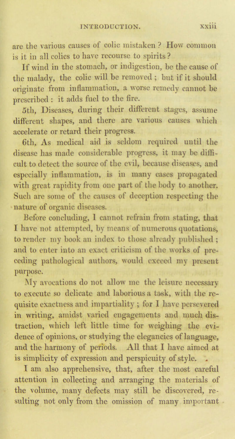 are the various causes of colic mistaken ? How common is it in all colics to have recourse to spirits ? If wind in the stomach, or indigestion, be the cause of the malady, the colic will be removed ; but if it should originate from inflammation, a worse remedy cannot be prescribed : it adds fuel to the fire. 5th, Diseases, during their different stages, assume different shapes, and there are various causes which accelerate or retard their progress. 6th, As medical aid is seldom required until the disease has made considerable progress, it may be diffi- cult to detect the source of the evil, because diseases, and especially inflammation, is in many cases pro})agatetl with great rapidity from one part of the body to another. Such arc some of the causes of deception respecting the natiuc of organic diseases. Before concluding, 1 cannot refrain from stating, that I have not attempted, by means of numerous quotations, to render my book an index to those already published ; and to enter into an exact criticism of the works of pre- ceding pathological authors, would excecil my present purpose. My avocations do not allow me the leisure necessary to execute so delicate and laborious a task, with the re- quisite exactness and impartiality ; for I have persevered in writing, amidst varied engagements and much dis- traction, which left little time for weighing the evi- dence of opinions, or studying the elegancies of language, and the harmony of periods. All that I have aimed at is simplicity of expression and perspicuity of style. .. 1 am also apprehensive, that, after the most careful attention in colleeting and arranging the materials of the volume, many defects may still be discovered, re- sulting not only from the omission of many important