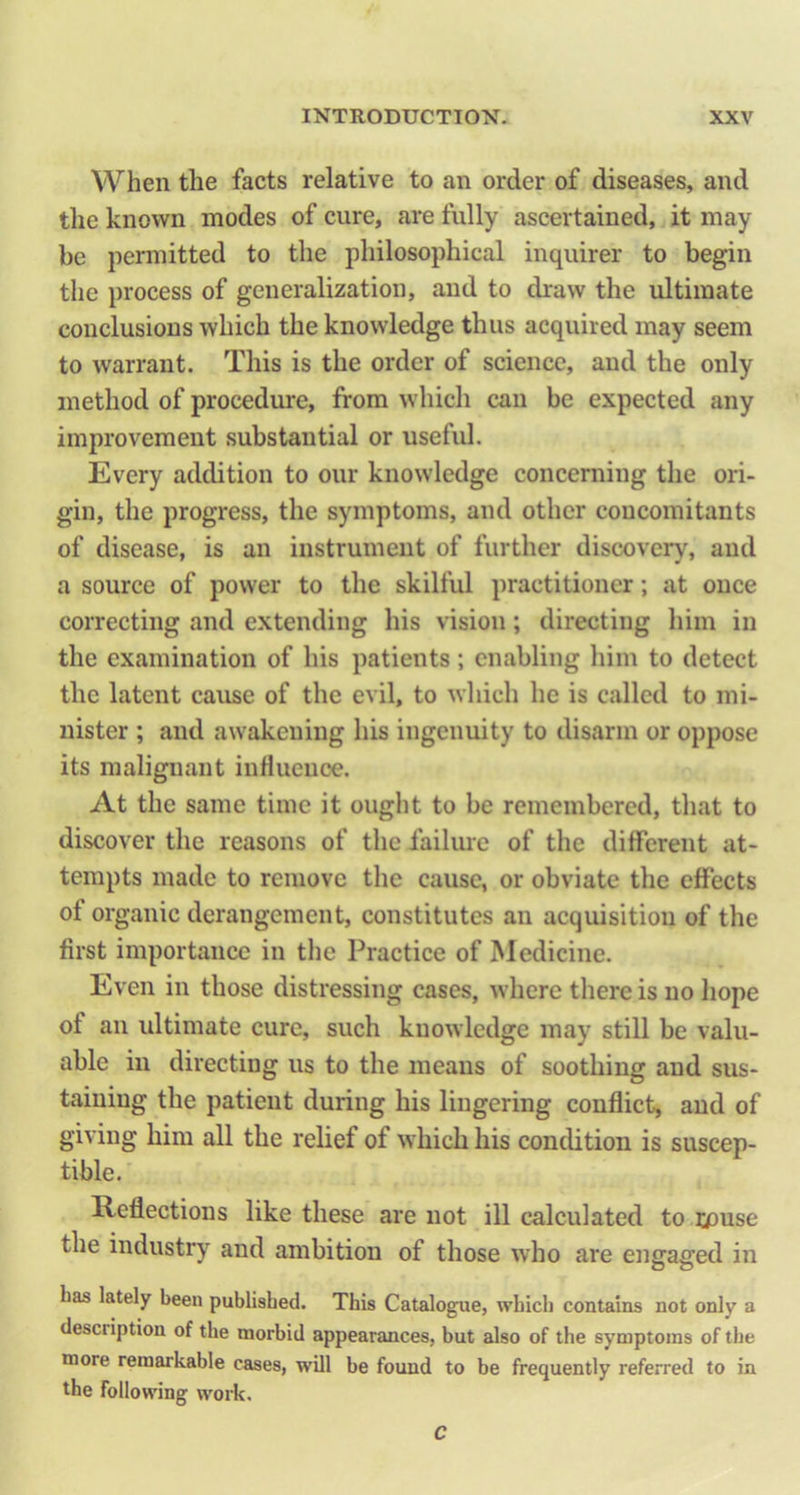 When the facts relative to an order of diseases, and the known inodes of cure, are fully ascertained, it may be permitted to the philosophical inquirer to begin the process of generalization, and to draw the ultimate conclusions which the knowledge thus acquired may seem to warrant. This is the order of science, and the only method of procedure, from which can be expected any improvement substantial or usefid. Every addition to our knowledge concerning the ori- gin, the progress, the symptoms, and other concomitants of disease, is an instrument of further discovery, and a source of power to the skilful practitioner; at once correcting and extending his vision; directing him in the examination of his patients; enabling liim to detect the latent cause of the evil, to which he is called to mi- nister ; and awakening his ingenuity to disarm or oppose its malignant influence. At the same time it ouglit to be remembered, that to discover the reasons of the failure of the different at- tempts made to remove the cause, or obviate the effects of organic derangement, constitutes an acquisition of the first importance in tlie Practice of Medicine. Even in those distressing cases, where there is no hope of an ultimate cure, such knowledge may still be valu- able in directing us to the means of soothing and sus- taining the patient during his lingering conflict, and of giving him all the relief of which his condition is suscep- tible. Reflections like these are not ill calculated to i^)use the industry and ambition of those who are engaged in Las lately been publisbed. This Catalogue, which contains not only a description of the morbid appearances, but also of the symptoms of the more remarkable cases, will be found to be frequently referred to in the following work. C