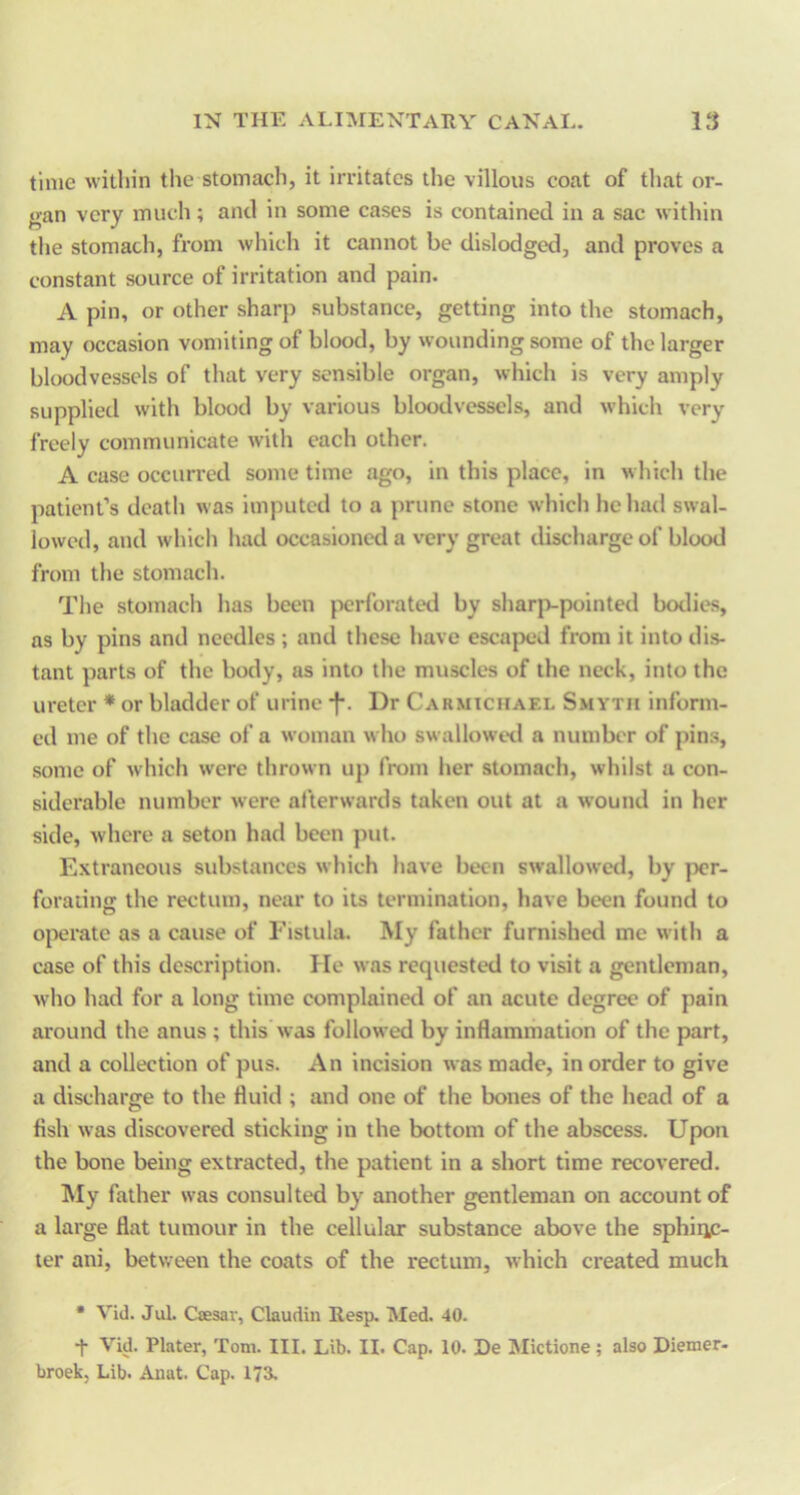 time within the stomach, it imtates the villous coat of that or- gan very much; and in some cases is contained in a sac within the stomach, from which it cannot be dislodged, and proves a constant source of irritation and pain. A pin, or other sharp substance, getting into the stomach, may occasion vomiting of blood, by wounding some of the larger bloodvessels of that very sensible organ, which is very amply supplied with blood by various bloodvessels, and which very freely communicate with each other. A case occurred some time ago, in this place, in which the patient’s death was imputed to a prune stone which he had swal- lowed, and which had occasioned a very great discharge of blood from the stomach. The stomach has been jxjrforated by sharjvpointed bodies, as by pins and needles ; and these have escaped from it into di.s- tant parts of the body, as into the muscles of the neck, into the ureter * or bladder of urine f. Dr Cakmtchael Smyth inform- ed me of the case of a woman who swallowed a number of pins, some of which were thrown up from her stomach, whilst a con- siderable number were afterwards taken out at a wound in her side, where a seton had been put. Extraneous substances which have been swallowetl, by per- forating the rectum, near to its termination, have been found to operate as a cause of Fistula. My father furnished me with a case of this description. He was requested to visit a gentleman, who had for a long time complainetl of an acute degree of pain around the anus ; this’was followed by inflammation of the part, and a collection of pus. An incision was made, in order to give a discharge to the fluid ; and one of the bones of the head of a fish was discovered sticking in the bottom of the abscess. Upon the bone being extracted, the patient in a short time recovered. IMy father was consulted by another gentleman on account of a large flat tumour in the cellular substance above the sphiRC- ter ani, between the coats of the rectum, which created much • Vid. Jul. Csesar, Claudiu Resp. Med. 40. t Vid. Plater, Tom. III. Lib. II. Cap. 10. De Mictione; also Diemer- broek, Lib. Anat. Cap. 173.