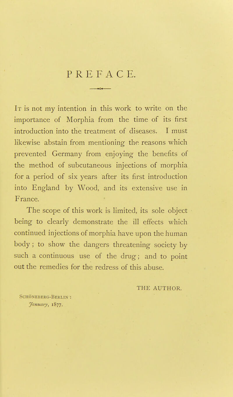PREFACE. It is not my intention in this work to write on the importance of Morphia from the time of its first introduction into the treatment of diseases. I must likewise abstain from mentioning the reasons which prevented Germany from enjoying the benefits of the method of subcutaneous injections of morphia for a period of six years after its first introduction into England by Wood, and its extensive use in France. The scope of this work is limited, its sole object being to clearly demonstrate the ill effects which continued injections of morphia have upon the human body ; to show the dangers threatening society by such a continuous use of the drug; and to point out the remedies for the redress of this abuse. THE AUTHOR. Schoneberg-Berlin : yanuaiy, 1877.