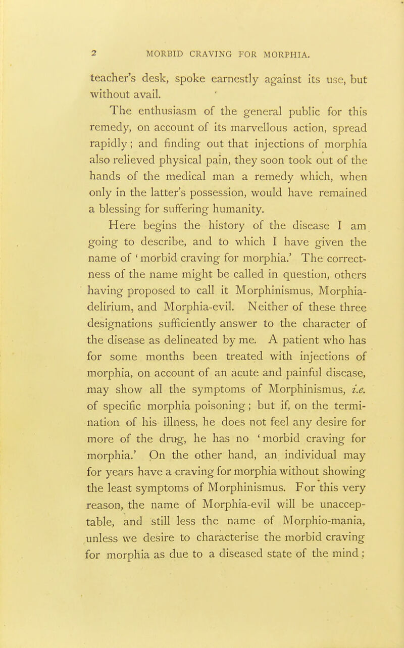 teacher s desk, spoke earnestly against its use, but without avail. The enthusiasm of the general public for this remedy, on account of its marvellous action, spread rapidly; and finding out that injections of morphia also relieved physical pain, they soon took out of the hands of the medical man a remedy which, when only in the latter's possession, would have remained a blessing for suffering humanity. Here begins the history of the disease I am going to describe, and to which I have given the name of ' morbid craving for morphia.' The correct- ness of the name might be called in question, others having proposed to call it Morphinismus, Morphia- delirium, and Morphia-evil, Neither of these three designations sufficiently answer to the character of the disease as delineated by me, A patient who has for some months been treated with injections of morphia, on account of an acute and painful disease, may show all the symptoms of Morphinismus, i.e. of specific morphia poisoning; but if, on the termi- nation of his illness, he does not feel any desire for more of the drug, he has no ' morbid craving for morphia.' On the other hand, an individual may for years have a craving for morphia without showing the least symptoms of Morphinismus. For this very reason, the name of Morphia-evil will be unaccep- table, and still less the name of Morphio-mania, unless we desire to characterise the morbid craving for morphia as due to a diseased state of the mind;