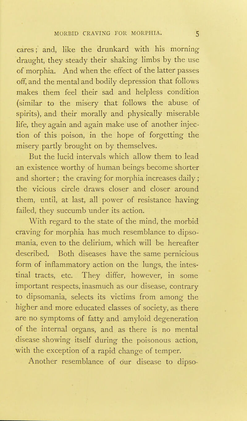 cares; and, like the drunkard with his morning draught, they steady their shaking limbs by the use of morphia. And when the effect of the latter passes off, and the mental and bodily depression that follows makes them feel their sad and helpless condition (similar to the misery that follows the abuse of spirits), and their morally and physically miserable life, they again and again make use of another injec- tion of this poison, in the hope of forgetting the misery partly brought on by themselves. But the lucid intervals which allow them to lead an existence worthy of human beings become shorter and shorter; the craving for morphia increases daily; the vicious circle draws closer and closer around them, until, at last, all power of resistance having failed, they succumb under its action. With regard to the state of the mind, the morbid craving for morphia has much resemblance to dipso- mania, even to the delirium, which will be hereafter described. Both diseases have the same pernicious form of inflammatory action on the lungs, the intes- tinal tracts, etc. They differ, however, in some important respects, inasmuch as our disease, contrary to dipsomania, selects its victims from among the higher and more educated classes of society, as there are no symptoms of fatty and amyloid degeneration of the internal organs, and as there is no mental disease showing itself during the poisonous action, with the exception of a rapid change of temper. Another resemblance of our disease to dipso-