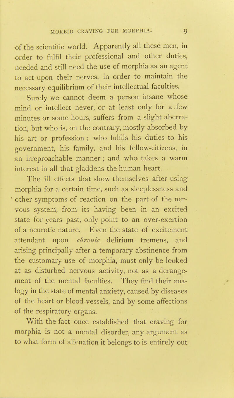 of the scientific world. Apparently all these men, in order to fulfil their professional and other duties, needed and still need the use of morphia as an agent to act upon their nerves, in order to maintain the necessary equilibrium of their intellectual faculties. Surely we cannot deem a person insane whose mind or intellect never, or at least only for a.few minutes or some hours, suffers from a slight aberra- tion, but who is, on the contrary, mostly absorbed by his art or profession ; who fulfils his duties to his government, his family, and his fellow-citizens, in an irreproachable manner; and who- takes a warm interest in all that gladdens the human heart. The ill effects that show themselves after using morphia for a certain time, such as sleeplessness and ' other symptoms of reaction on the part of the ner- vous system, from its having been in an excited state for years past, only point to an over-exertion of a neurotic nature. Even the state of excitement attendant upon chronic delirium tremens, and arising principally after a temporary abstinence from the customary use of morphia, must only be looked at as disturbed nervous activity, not as a derange- ment of the mental faculties. They find their ana- logy in the state of mental anxiety, caused by diseases of the heart or blood-vessels, and by some affections of the respiratory organs. With the fact once established that craving for morphia is not a mental disorder, any argument as to what form of alienation it belongs to is entirely out