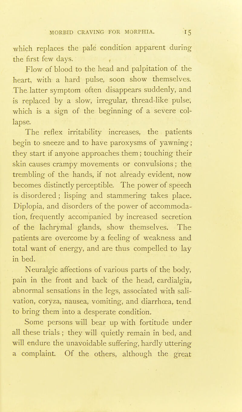 which replaces the pale condition apparent during the first few days. ^ Flow of blood to the head and palpitation of the heart, with a hard pulse, soon show themselves. The. latter symptom often disappears suddenly, and is replaced by a slow, irregular, thread-like pulse, which is a sign of the beginning of a severe col- lapse. The reflex irritability increases, the patients begin to sneeze and to have paroxysms of yawning; they start if anyone approaches them ; touching their skin causes crampy movements or convulsions ; the trembling of the hands, if not already evident, now becomes distinctly perceptible. The power of speech is disordered ; lisping and stammering takes place. Diplopia, and disorders of the power of accommoda- tion, frequently accompanied by increased secretion of the lachrymal glands, show themselves. The patients are overcome by a feeling of weakness and total want of energy, and are thus compelled to lay in bed. Neuralgic affections of various parts of the body, pain in the front and back of the head, cardialgia, abnormal sensations in the legs, associated with sali- vation, coryza, nausea, vomiting, and diarrhoea, tend to bring them into a desperate condition. Some persons will bear up with fortitude under all these trials ; they will quietly remain in bed, and will endure the unavoidable suffering, hardly uttering a complaint. Of the others, although the great