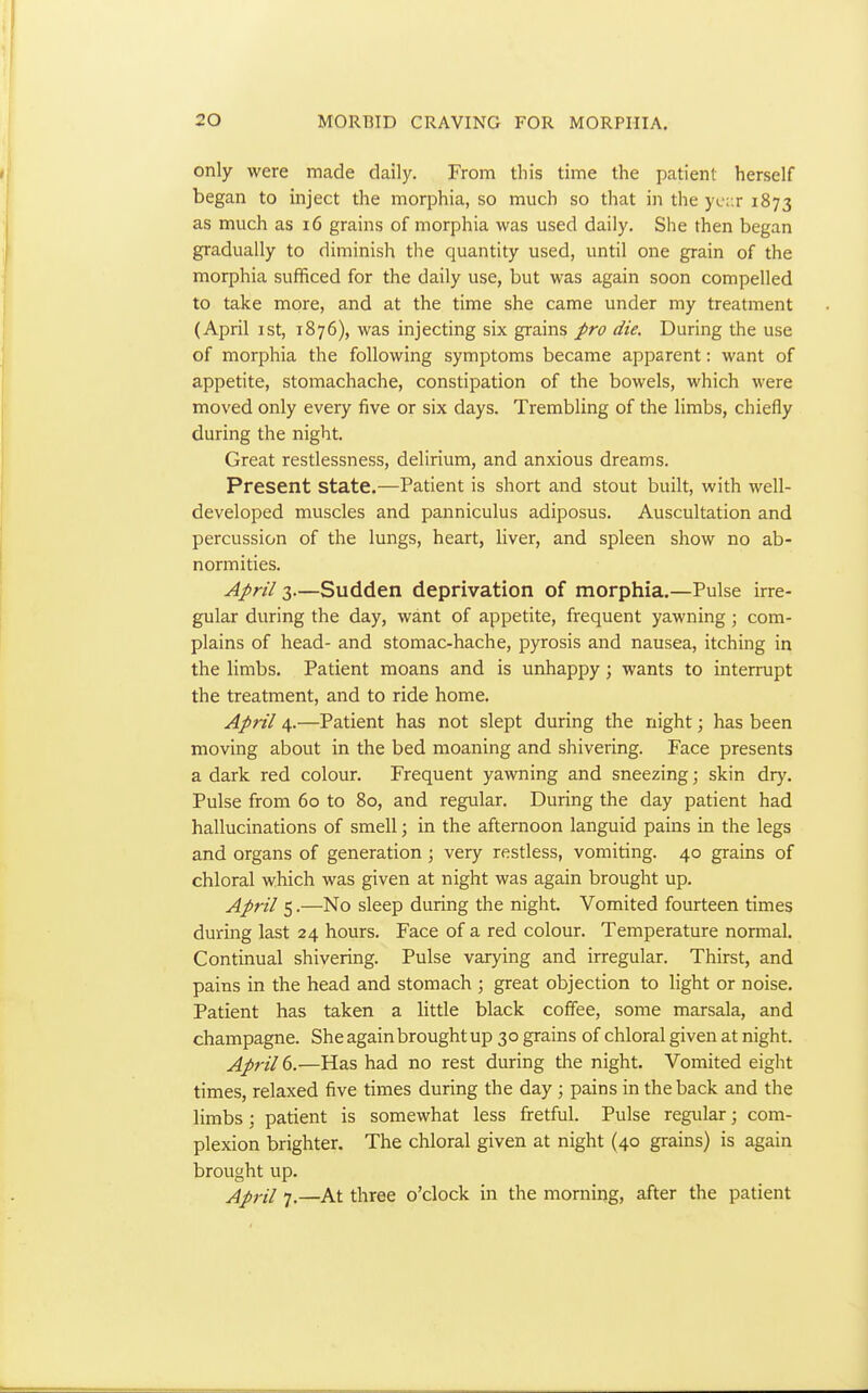 only were made daily. From this time the patient herself began to inject the morphia, so much so that in the yc;:r 1873 as much as 16 grains of morphia was used daily. She then began gradually to diminish the quantity used, until one grain of the morphia sufficed for the daily use, but was again soon compelled to take more, and at the time she came under my treatment (April I St, 1876), was injecting six grains pro die. During the use of morphia the following symptoms became apparent: want of appetite, stomachache, constipation of the bowels, which were moved only every five or six days. Trembling of the limbs, chiefly during the night. Great restlessness, delirium, and anxious dreams. Present state.—Patient is short and stout built, with well- developed muscles and panniculus adiposus. Auscultation and percussion of the lungs, heart, liver, and spleen show no ab- normities. April 3.—Sudden deprivation of morphia.—Pulse irre- gular during the day, want of appetite, frequent yawning; com- plains of head- and stomac-hache, pyrosis and nausea, itching in the limbs. Patient moans and is unhappy; wants to interrupt the treatment, and to ride home. April 4.—Patient has not slept during the night; has been moving about in the bed moaning and shivering. Face presents a dark red colour. Frequent yawning and sneezing; skin dry. Pulse from 60 to 80, and regular. During the day patient had hallucinations of smell; in the afternoon languid pains in the legs and organs of generation; very restless, vomiting. 40 grains of chloral which was given at night was again brought up. April 5.—No sleep during the night. Vomited fourteen times during last 24 hours. Face of a red colour. Temperature normal. Continual shivering. Pulse varying and irregular. Thirst, and pains in the head and stomach ; great objection to light or noise. Patient has taken a little black coffee, some marsala, and champagne. She again brought up 30 grains of chloral given at night. April d.—Has had no rest during the night. Vomited eight times, relaxed five times during the day ; pains in the back and the limbs; patient is somewhat less fretful. Pulse regular; com- plexion brighter. The chloral given at night (40 grains) is again brought up. April 7.—At three o'clock in the morning, after the patient