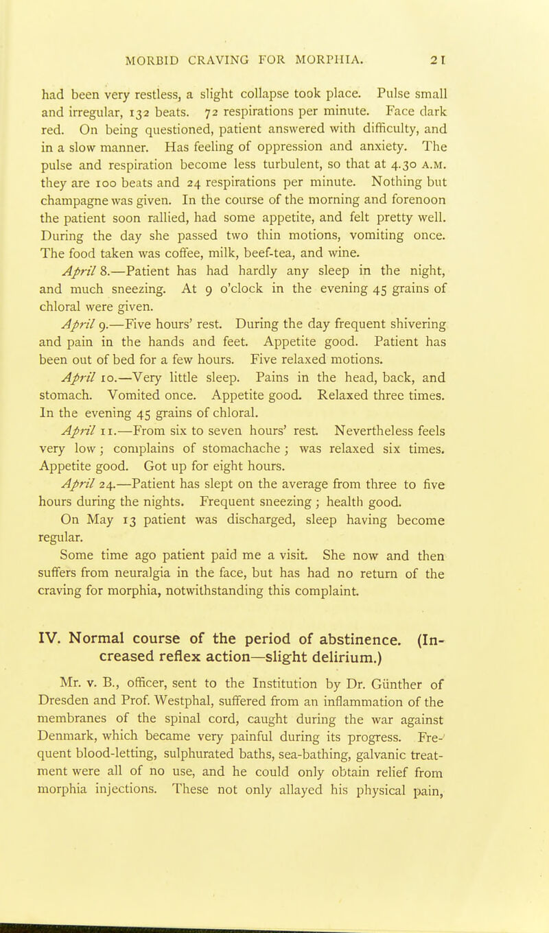 had been very restless, a slight collapse took place. Pulse small and irregular, 132 beats. 72 respirations per minute. Face dark red. On being questioned, patient answered with difficulty, and in a slow manner. Has feeling of oppression and anxiety. The pulse and respiration become less turbulent, so that at 4.30 a.m. they are 100 beats and 24 respirations per minute. Nothing but champagne was given. In the course of the morning and forenoon the patient soon rallied, had some appetite, and felt pretty well. During the day she passed two thin motions, vomiting once. The food taken was coffee, milk, beef-tea, and wine. April 8.—Patient has had hardly any sleep in the night, and much sneezing. At 9 o'clock in the evening 45 grains of chloral were given. Ap7-il 9.—Five hours' rest. During the day frequent shivering and pain in the hands and feet. Appetite good. Patient has been out of bed for a few hours. Five relaxed motions. April 10.—Very little sleep. Pains in the head, back, and stomach. Vomited once. Appetite good. Relaxed three times. In the evening 45 grains of chloral. April II.—From six to seven hours' rest Nevertheless feels very low; complains of stomachache ; was relaxed six times. Appetite good. Got up for eight hours. April 24.—Patient has slept on the average from three to five hours during the nights. Frequent sneezing ; healtli good. On May 13 patient was discharged, sleep having become regular. Some time ago patient paid me a visit. She now and then suffers from neuralgia in the face, but has had no return of the craving for morphia, notwithstanding this complaint. IV. Normal course of the period of abstinence. (In- creased reflex action—slight delirium.) Mr. V. B., officer, sent to the Institution by Dr. Giinther of Dresden and Prof. Westphal, suffered from an inflammation of the membranes of the spinal cord, caught during the war against Denmark, which became very painful during its progress. Fre- quent blood-letting, sulphurated baths, sea-bathing, galvanic treat- ment were all of no use, and he could only obtain reHef from morphia injections. These not only allayed his physical pain,