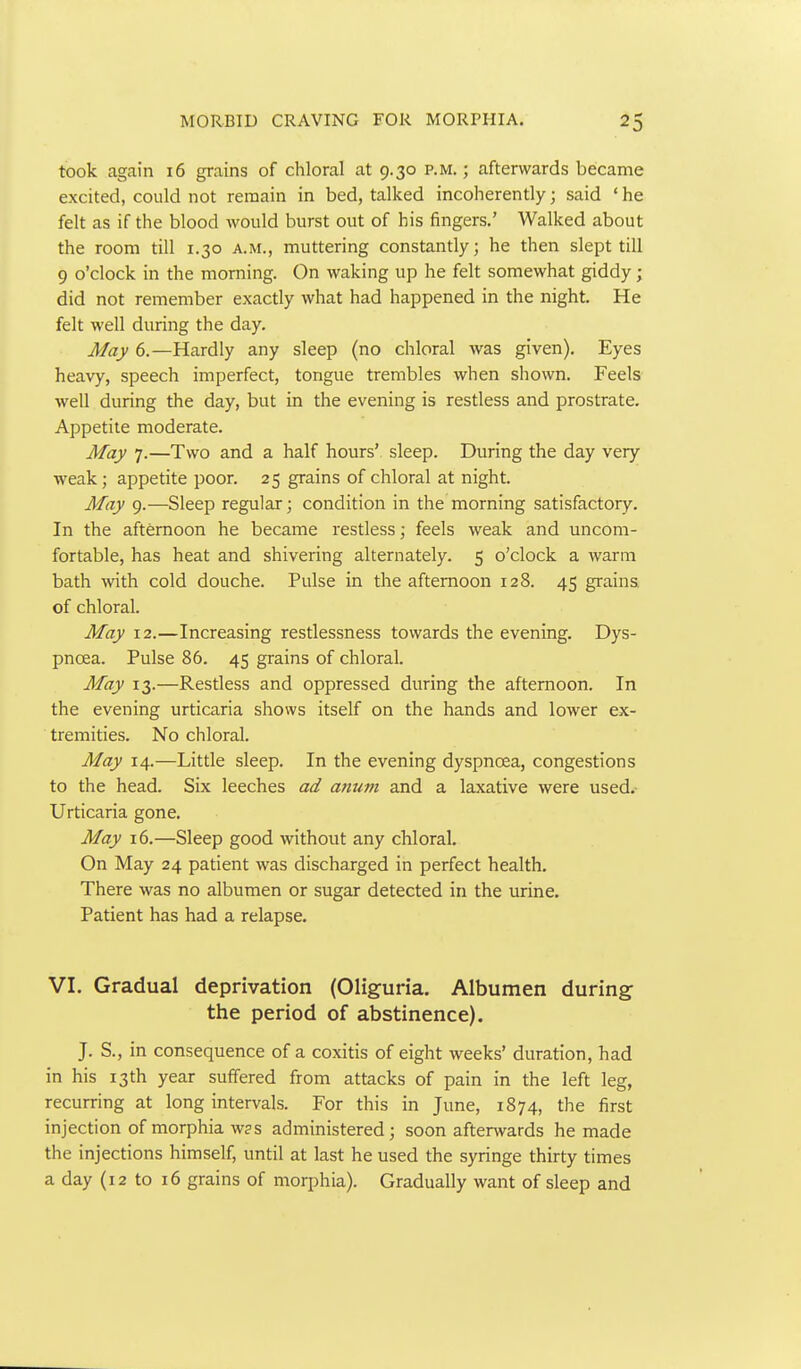 took again 16 grains of chloral at 9.30 p.m. ; afterwards became excited, could not remain in bed, talked incoherently; said 'he felt as if the blood would burst out of his fingers.' Walked about the room till 1.30 a.m., muttering constantly; he then slept till 9 o'clock in the morning. On waking up he felt somewhat giddy; did not remember exactly what had happened in the night. He felt well during the day. May 6.—Hardly any sleep (no chloral was given). Eyes heavy, speech imperfect, tongue trembles when shown. Feels well during the day, but in the evening is restless and prostrate. Appetite moderate. May 7.—Two and a half hours' sleep. During the day very- weak ; appetite poor. 25 grains of chloral at night. May 9.—Sleep regular; condition in the morning satisfactory. In the afternoon he became restless; feels weak and uncom- fortable, has heat and shivering alternately. 5 o'clock a warm bath with cold douche. Pulse in the afternoon 128. 45 grains of chloral. May 12.—Increasing restlessness towards the evening. Dys- pnoea. Pulse 86. 45 grains of chloral. May 13.—Restless and oppressed during the afternoon. In the evening urticaria shows itself on the hands and lower ex- tremities. No chloral. May 14.—Little sleep. In the evening dyspnoea, congestions to the head. Six leeches ad anum and a laxative were used.- Urticaria gone. May 16.—Sleep good without any chloral. On May 24 patient was discharged in perfect health. There was no albumen or sugar detected in the urine. Patient has had a relapse. VI. Gradual deprivation (Oliguria. Albumen during- the period of abstinence). J. S,, in consequence of a coxitis of eight weeks' duration, had in his 13th year suffered from attacks of pain in the left leg, recurring at long intervals. For this in June, 1874, the first injection of morphia w?s administered; soon afterwards he made the injections himself, unril at last he used the syringe thirty times a day (12 to 16 grains of morphia). Gradually want of sleep and