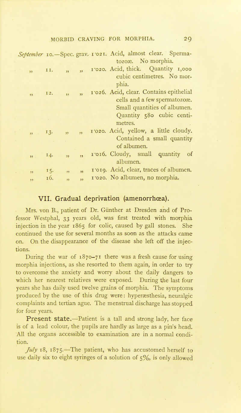 September 10.—Spec. grav. i-02T. Acid, almost clear. Sperma- tozose. No morphia. „ II. „ „ I-020. Acid, thick. Quantity 1,000 cubic centimetres. No mor- phia. „ 12. „ „ I'026. Acid, clear. Contains epithelial cells and a few spermatozce. Small quantities of albumen. Quantity 580 cubic centi- metres. 13. „ „ I'020. Acid, yellow, a little cloudy. Contained a small quantity of albumen. „ 14. „ „ I'016. Cloudy, small quantity of albumen. „ 15. „ „ I 019. Acid, clear, traces of albumen. „ 16. „ „ I'020. No albumen, no morphia. VII. Gradual deprivation (amenorrhoea). Mrs. von B., patient of Dr. Giinther at Dresden and of Pro- fessor Westphal, 33 years old, was first treated with morphia injection in the year 1865 for colic, caused by gall stones. She continued the use for several months as soon as the attacks came on. On the disappearance of the disease she left off the injec- tions. During the war of 1870-71 there was a fresh cause for using morphia injections, as she resorted to them again, in order to try to overcome the anxiety and worry about the daily dangers to which her nearest relatives were exposed. During the last four years she has daily used twelve grains of morphia. The symptoms produced by the use of this drug were: hypersesthesia, neuralgic complaints and tertian ague. The menstrual discharge has stopped for four years. Present state.—Patient is a tall and strong lady, her face is of a lead colour, the pupils are hardly as large as a pin's head. All the organs accessible to examination are in a normal condi- tion. July 18, 1875.—The patient, who has accustomed herself to use daily six to eight syringes of a solution of 5%, is only allowed