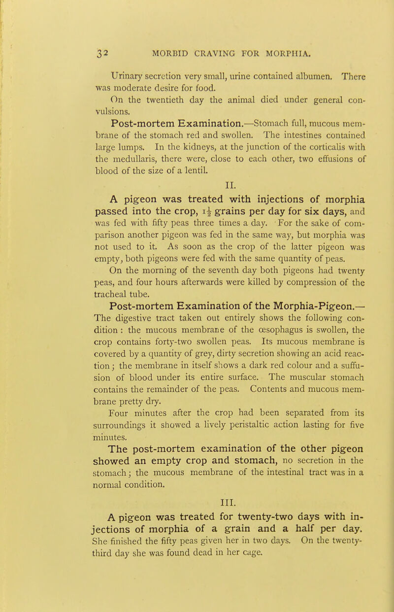 Urinary secretion very small, urine contained albumen. There was moderate desire for food. On the twentieth day the animal died under general con- vulsions. Post-mortem Examination.—Stomach full, mucous mem- brane of the stomach red and swollen. The intestines contained large lumps. In the kidneys, at the junction of the corticalis with the medullaris, there were, close to each other, two effusions of blood of the size of a lentil II. A pigeon was treated with injections of morphia passed into the crop, i| grains per day for six days, and was fed with fifty peas three times a day. For the sake of com- parison another pigeon was fed in the same way, but morphia was not used to it. As soon as the crop of the latter pigeon was empty, both pigeons were fed with the same quantity of peas. On the morning of the seventh day both pigeons had twenty peas, and four hours afterwards were killed by compression of the tracheal tube. Post-mortem Examination of the Morphia-Pigeon.— The digestive tract taken out entirely shows the following con- dition : the mucous membrane of the oesophagus is swollen, the crop contains forty-two swollen peas. Its mucous membrane is covered by a quantity of grey, dirty secretion showing an acid reac- tion ; the membrane in itself shows a dark red colour and a suffu- sion of blood under its entire surface. The muscular stomach contains the remainder of the peas. Contents and mucous mem- brane pretty dry. Four minutes after the crop had been separated from its surroundings it showed a lively peristaltic action lasting for five minutes. The post-mortem examination of the other pigeon showed an empty crop and stomach, no secretion in the stomach; the mucous membrane of the intestinal tract was in a normal condition. III. A pigeon was treated for twenty-two days with in- jections of morphia of a grain and a half per day. She finished the fifty peas given her in two days. On the twenty- third day she was found dead in her cage.