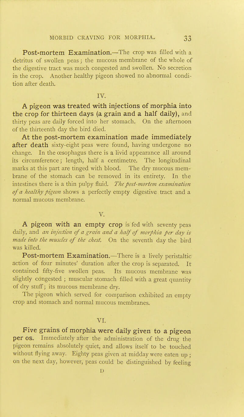 Post-mortem Examination.—The crop was filled with a detritus of swollen peas; the nuicous membrane of the whole of the digestive tract was much congested and swollen. No secretion in the crop. Another healthy pigeon showed no abnormal condi- tion after death. IV. A pigeon was treated with injections of morphia into the crop for thirteen days (a grain and a half daily), and thirty peas are daily forced into her stomach. On the afternoon of the thirteenth day the bird died. At the post-mortem examination made immediately after death sixty-eight peas were found, having undergone no change. In the oesophagus there is a livid appearance all around its circumference; length, half a centimetre. The longitudinal marks at this part are tinged with blood. The dry mucous mem- brane of the stomach can be removed in its entirety. In the intestines there is a thin pulpy fluid. Thepost-mo7-tem examination of a healthy pigeon shows a perfectly empty digestive tract and a normal mucous membrane. V. A pigeon with an empty crop is fed with seventy peas daily, and an injection of a grain and a half of morphia per day is made into the muscles of the chest. On the seventh day the bird was killed. Post-mortem Examination.—There is a lively peristaltic action of four minutes' duration after the crop is separated. It contained fifty-five swollen peas. Its mucous membrane was slightly congested ; muscular stomach filled with a great quantity of dry stuff; its mucous membrane diy. The pigeon which served for comparison exhibited an empty crop and stomach and normal mucous membranes. VI. Five grains of morphia were daily given to a pigeon per OS. Immediately after the administration of the drug the pigeon remains absolutely quiet, and allows itself to be touched without flying away. Eighty peas given at midday were eaten up ; on the next day, however, peas could be distinguished by feeling D