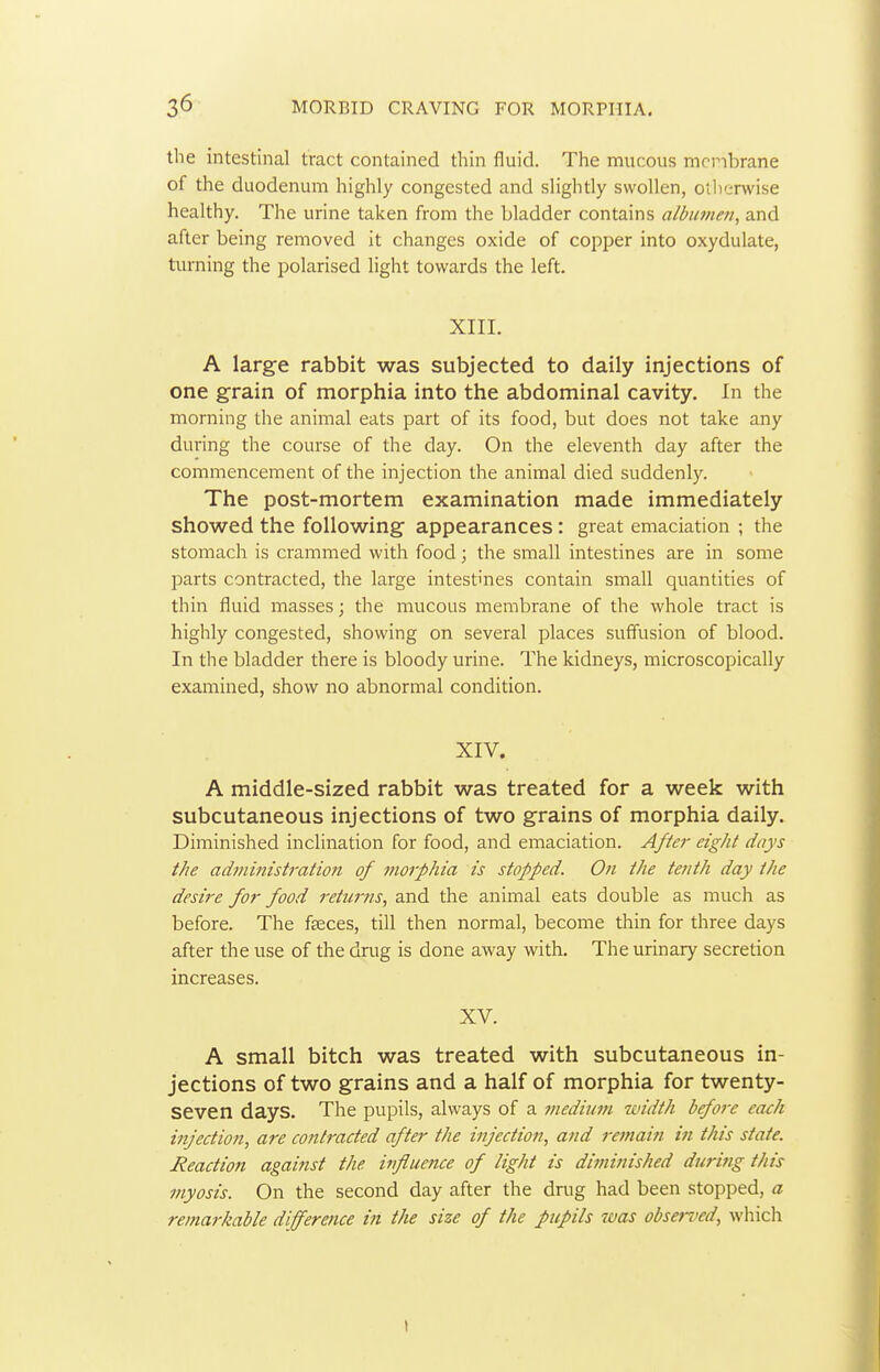 the intestinal tract contained thin fluid. The mucous mcnbrane of the duodenum highly congested and slightly swollen, otlienvise healthy. The urine taken from the bladder contains albumen, and after being removed it changes oxide of copper into oxydulate, turning the polarised light towards the left. XIII. A large rabbit was subjected to daily injections of one grain of morphia into the abdominal cavity. In the morning the animal eats part of its food, but does not take any during the course of the day. On the eleventh day after the commencement of the injection the animal died suddenly. The post-mortem examination made immediately showed the following appearances: great emaciation ; the stomach is crammed with food; the small intestines are in some parts contracted, the large intestines contain small quantities of thin fluid masses; the mucous membrane of the whole tract is highly congested, showing on several places suffusion of blood. In the bladder there is bloody urine. The kidneys, microscopically examined, show no abnormal condition. XIV. A middle-sized rabbit was treated for a week with subcutaneous injections of two grains of morphia daily. Diminished inclination for food, and emaciation. After eight days the administration of morphia is stopped. On the tenth day the desire for food returns, and the animal eats double as much as before. The fteces, till then normal, become thin for three days after the use of the drug is done away with. The urinary secretion increases. XV. A small bitch was treated with subcutaneous in- jections of two grains and a half of morphia for twenty- seven days. The pupils, always of a medium tvidth before each iiifection, are contracted after the injection, and remain in this state. Reaction agaitist the influence of light is dinmtished during this myosis. On the second day after the drug had been stopped, a remarkable difference in the size of the pupils was observed, which I