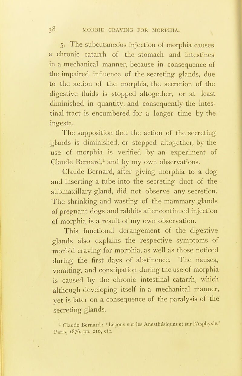 5. The subcutaneous Injection of morphia causes a chronic catarrh of the stomach and intestines in a mechanical manner, because in consequence of the impaired influence of the secreting glands, due to the action of the morphia, the secretion of the digestive fluids is stopped altogether, or at least diminished in quantity, and consequently the intes- tinal tract is encumbered for a longer time by the ingesta. The supposition that the action of the secreting glands is diminished, or stopped altogether, by the use of morphia is verified by an experiment of Claude Bernard,^ and by my own observations. Claude Bernard, after giving morphia to a dog and inserting a tube into the secreting duct of the submaxillary gland, did not observe any secretion. The shrinking and wasting of the mammary glands of pregnant dogs and rabbits after continued injection of morphia is a result of my own observation. This functional derangement of the digestive glands also explains the respective symptoms of morbid craving for morphia, as well as those noticed during the first days of abstinence. The nausea, vomiting, and constipation during the use of morphia is caused by the chronic intestinal catarrh, which although developing itself in a mechanical manner, yet is later on a consequence of the paralysis of the secreting glands. » Claude Bernard: ' Legons sur les Anesthdsiques et sur I'Asphyxie.' Paris, 1876, pp. 216, etc.