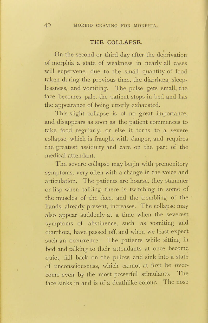 THE COLLAPSE. On the second or third day after the deprivation of morphia a state of weakness in nearly all cases will supervene, due to the small quantity of food taken during the previous time, the diarrhoea, sleep- lessness, and vomiting. The pulse gets small, the face becomes pale, the patient stops in bed and has the appearance of being utterly exhausted. This slight collapse is of no great importance, and disappears as soon as the patient commences to take food regularly, or else it turns to a severe collapse, which is fraught with danger, and requires the greatest assiduity and care on the part of the medical attendant. The severe collapse may begin with premonitory symptoms, very often with a change in the voice and articulation. The patients are hoarse, they stammer or lisp when talking, there is twitching in some of the muscles of the face, and the trembling of the hands, already present, increases. The collapse may also appear suddenly at a time when the severest symptoms of abstinence, such as vomiting and diarrhoea, have passed off, and when we least expect such an occurrence. The patients while sitting in bed and talking to their attendants at once become quiet, fall back on the pillow, and sink into a state of unconsciousness, which cannot at first be over- come even by the most powerful stimulants. The face sinks in and is of a deathlike colour. The nose