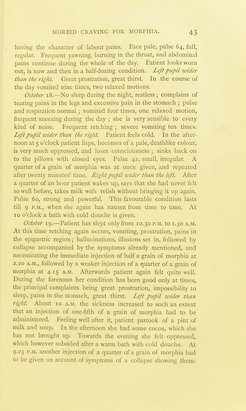 having the character of labour pains. Face pale, pulse 64, full, regular. Frequent yawning, burning in the throat, and abdominal pains continue during the whole of the day. Patient looks worn out, is now and then in a half-dozing condition. Left pupil wider than the right. Great prostration, great thirst. In the course of the day vomited nine times, two relaxed motions. October 18.—No sleep during the night, restless; complains of tearing pains in the legs and excessive pain in the stomach ; pulse and respiration normal; vomited four times, one relaxed motion, frequent sneezing during the day ; she is very sensible to every kind of noise. Frequent retching ; severe vomiting ten times. Left pupil wider than the right. Patient feels cold. In the after- noon at 5 o'clock patient lisps, becomes of a pale, deathlike colour, is very much oppressed, and loses consciousness ; sinks back on to the pillows with closed eyes. Pulse 42, small, irregular. A quarter of a grain of morphia was at once given, and repeated after twenty minutes' time. Right pupil wider than the left. After a quarter of an hour patient wakes up, says that she had never felt so well before, takes milk with relish without bringing it up again. Pulse 60, strong and powerful. This favourable condition lasts till 9 P.M., when she again has nausea from time to lime. At 10 o'clock a bath with cold douche is given. October 19.—Patient has slept only from 10.30 p.m. to 1.30 a.m. At this time retching again occurs, vomiting, prostration, pains in the epigastric region; hallucinations, illusions set in, followed by collapse accompanied by the symptoms already mentioned, and necessitating the immediate injection of half a grain of morphia at 2.20 A.M., followed by a weaker injection of a quarter of a grain of morphia at 4.15 a.m. Afterwards patient again felt quite well. During the forenoon her condition has been good only at times, the principal complaints being great prostration, impossibiHty to sleep, pains in the stomach, great thirst. Left pupil wider than right. About 10 a.m. the sickness increased to such an extent that an injection of one-fifth of a grain of morphia had to be administered. Feeling well after it, patient partook of a pint of milk and soup. In the afternoon she had some cocoa, which she has not brought up. Towards the evening she felt oppressed, which however subsided after a warm bath with cold douche. At 9.25 P.M. another injection of a quarter of a grain of morphia had to be given on account of symptoms of a collapse showing them-