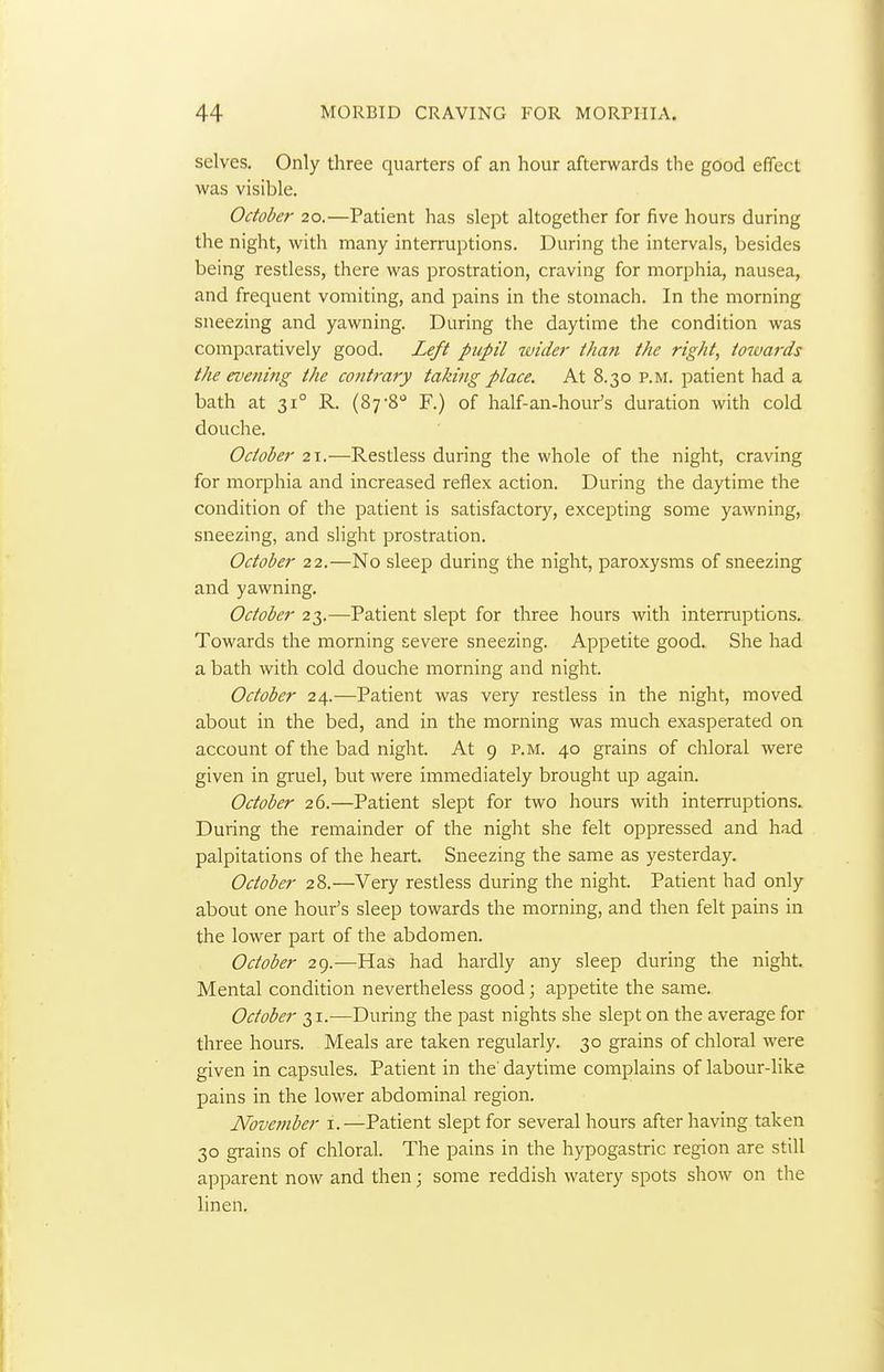 selves. Only three quarters of an hour afterwards the good effect was visible. October 20.—Patient has slept altogether for five hours during the night, with many interruptions. During the intervals, besides being restless, there was prostration, craving for morphia, nausea, and frequent vomiting, and pains in the stomach. In the morning sneezing and yawning. During the daytime the condition was comparatively good. Left pupil wider than the right, totvards the evening the contrary taking place. At 8.30 p.m. patient had a bath at 31° R. (87-8'' F.) of half-an-hour's duration with cold douche. October 21.—Restless during the whole of the night, craving for morphia and increased reflex action. During the daytime the condition of the patient is satisfactory, excepting some yawning, sneezing, and slight prostration. October 22.—No sleep during the night, paroxysms of sneezing and yawning. October 23.—Patient slept for three hours with interruptions. Towards the morning severe sneezing. Appetite good. She had a bath with cold douche morning and night. October 24.—Patient was very restless in the night, moved about in the bed, and in the morning was much exasperated on account of the bad night. At 9 p.m. 40 grains of chloral were given in gruel, but were immediately brought up again. October 26.—Patient slept for two hours with interruptions. During the remainder of the night she felt oppressed and had palpitations of the heart. Sneezing the same as yesterday. October 28.—Very restless during the night. Patient had only about one hour's sleep towards the morning, and then felt pains in the lower part of the abdomen. October 29.—Has had hardly any sleep during the night. Mental condition nevertheless good; appetite the same. October 31.—During the past nights she slept on the average for three hours. Meals are taken regularly. 30 grains of chloral were given in capsules. Patient in the' daytime complains of labour-like pains in the lower abdominal region. November i.—Patient slept for several hours after having taken 30 grains of ciiloral. The pains in the hypogastric region are still apparent now and then; some reddish watery spots show on the linen.