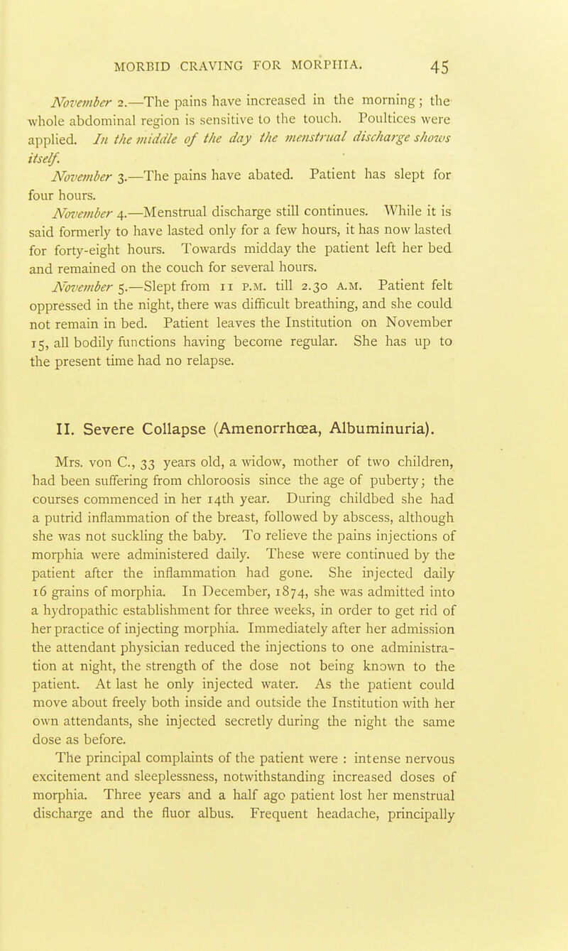 Novetnber 2.—The pains have increased in the morning; the whole abdominal region is sensitive to the touch. Poultices were applied. /// i/ie middle of the day the menstrual discharge shows itself. November 3.—The pains have abated. Patient has slept for four hours. No^iember 4.—Menstrual discharge still continues. While it is said formerly to have lasted only for a few hours, it has now lasted for forty-eight hours. Towards midday the patient left her bed and remained on the couch for several hours. November'^.—Slept from 11 P.M. till 2.30 a.m. Patient felt oppressed in the night, there was difficult breathing, and she could not remain in bed. Patient leaves the Institution on November 15, all bodily functions having become regular. She has up to the present time had no relapse. II. Severe Collapse (Amenorrhoea, Albuminuria). Mrs. von C, 33 years old, a -widow, mother of two children, had been suffering from chloroosis since the age of puberty; the courses commenced in her 14th year. During childbed she had a putrid inflammation of the breast, followed by abscess, although she was not suckling the baby. To relieve the pains injections of morphia were administered daily. These were continued by the patient after the inflammation had gone. She injected daily 16 grains of morphia. In December, 1874, she was admitted into a hydropathic establishment for three weeks, in order to get rid of her practice of injecting morphia. Immediately after her admission the attendant physician reduced the injections to one administra- tion at night, the strength of the dose not being known to the patient. At last he only injected water. As the patient could move about freely both inside and outside the Institution with her own attendants, she injected secretly during the night the same dose as before. The principal complaints of the patient were : intense nervous excitement and sleeplessness, notwithstanding increased doses of morphia. Three years and a half age patient lost her menstrual discharge and the fluor albus. Frequent headache, principally
