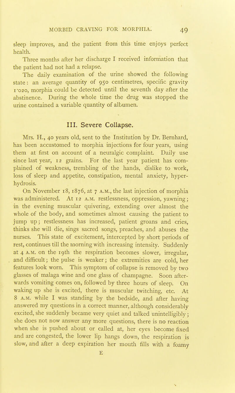 sleep improves, and the patient from this time enjoys perfect health. Three months after her discharge I received information that the patient had not had a relapse. The daily examination of the urine showed the following state: an average quantity of 950 centimetres, specific gravity I 020, morphia could be detected until the seventh day after the abstinence. During the whole time the drug was stopped the urine contained a variable quantity of albumen. III. Severe Collapse. Mrs. H., 40 years old, sent to the Institution by Dr. Bernhard, has been accustomed to morphia injections for four years, using them at first on account of a neuralgic conaplaint. Daily use since last year, 12 grains. For the last year patient has com- plained of weakness, trembling of the hands, dislike to work, loss of sleep and appetite, constipation, mental anxiety, hyper- hydrosis. On November 18, 1876, at 7 a.m., the last injection of morphia was administered. At 12 a.m. restlessness, oppression, yawning; in the evening muscular quivering, extending over almost the whole of the body, and sometimes almost causing the patient to jump up; restlessness has increased, patient groans and cries, thinks she will die, sings sacred songs, preaches, and abuses the nurses. This state of excitement, intercepted by short periods of rest, continues till the morning with increasing intensity. Suddenly at 4 A.M. on the 19th the respiration becomes slower, irregular, and difficult; the pulse is weaker; the extremities are cold, her features look worn. This symptom of collapse is removed by two glasses of malaga wine and one glass of champagne. Soon after- wards vomiting comes on, followed by three hours of sleep. On waking up she is excited, there is muscular twitching, etc. At 8 A.M. while I was standing by the bedside, and after having answered my questions in a correct manner, although considerably excited, she suddenly became very quiet and talked unintelligibly; she does not now answer any more questions, there is no reaction when she is pushed about or called at, her eyes become fixed and are congested, the lower lip hangs down, the respiration is slow, and after a deep expiration her mouth fills with a foamy E