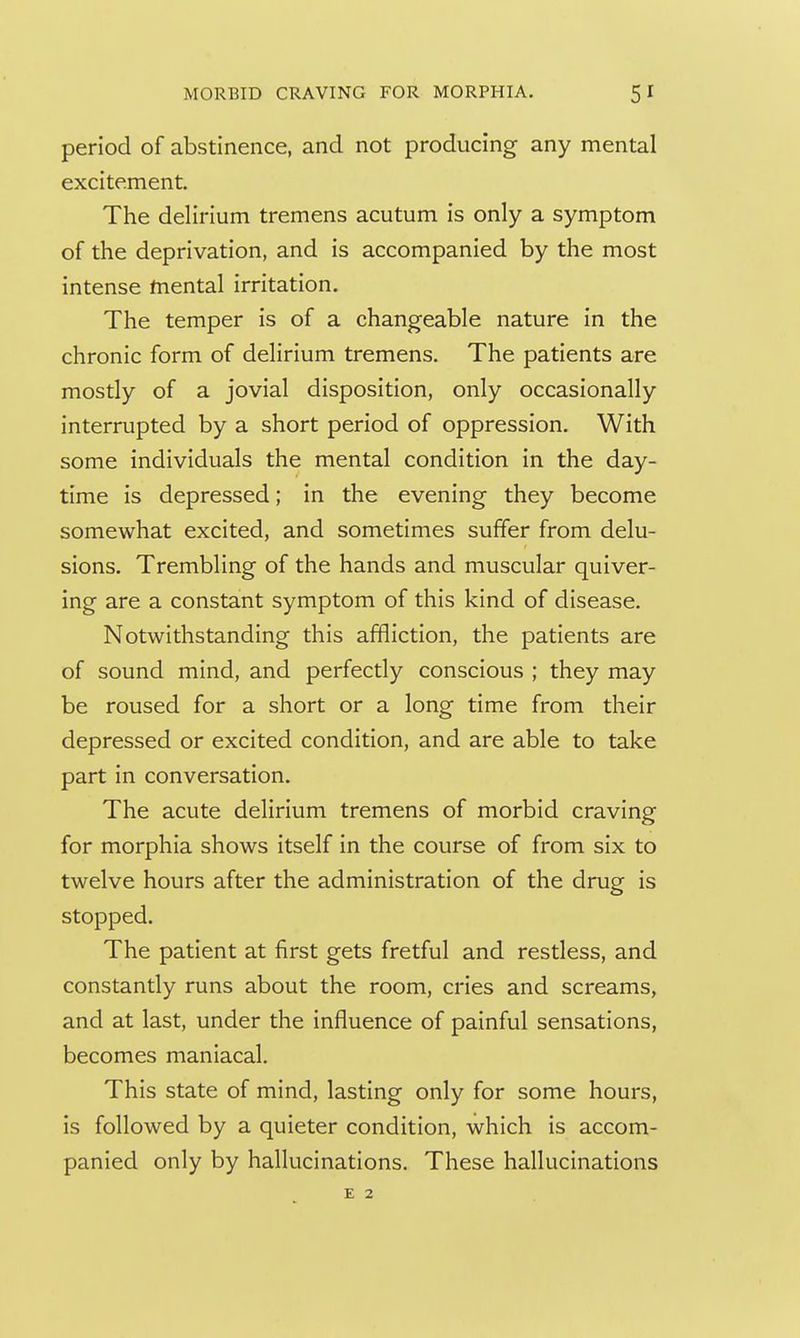 period of abstinence, and not producing any mental excitement. The delirium tremens acutum is only a symptom of the deprivation, and is accompanied by the most intense mental irritation. The temper is of a changeable nature in the chronic form of delirium tremens. The patients are mostly of a jovial disposition, only occasionally interrupted by a short period of oppression. With some individuals the mental condition in the day- time is depressed; in the evening they become somewhat excited, and sometimes suffer from delu- sions. Trembling of the hands and muscular quiver- ing are a constant symptom of this kind of disease. Notwithstanding this affliction, the patients are of sound mind, and perfectly conscious ; they may be roused for a short or a long time from their depressed or excited condition, and are able to take part in conversation. The acute delirium tremens of morbid craving for morphia shows itself in the course of from six to twelve hours after the administration of the drug is stopped. The patient at first gets fretful and restless, and constantly runs about the room, cries and screams, and at last, under the influence of painful sensations, becomes maniacal. This state of mind, lasting only for some hours, is followed by a quieter condition, which is accom- panied only by hallucinations. These hallucinations
