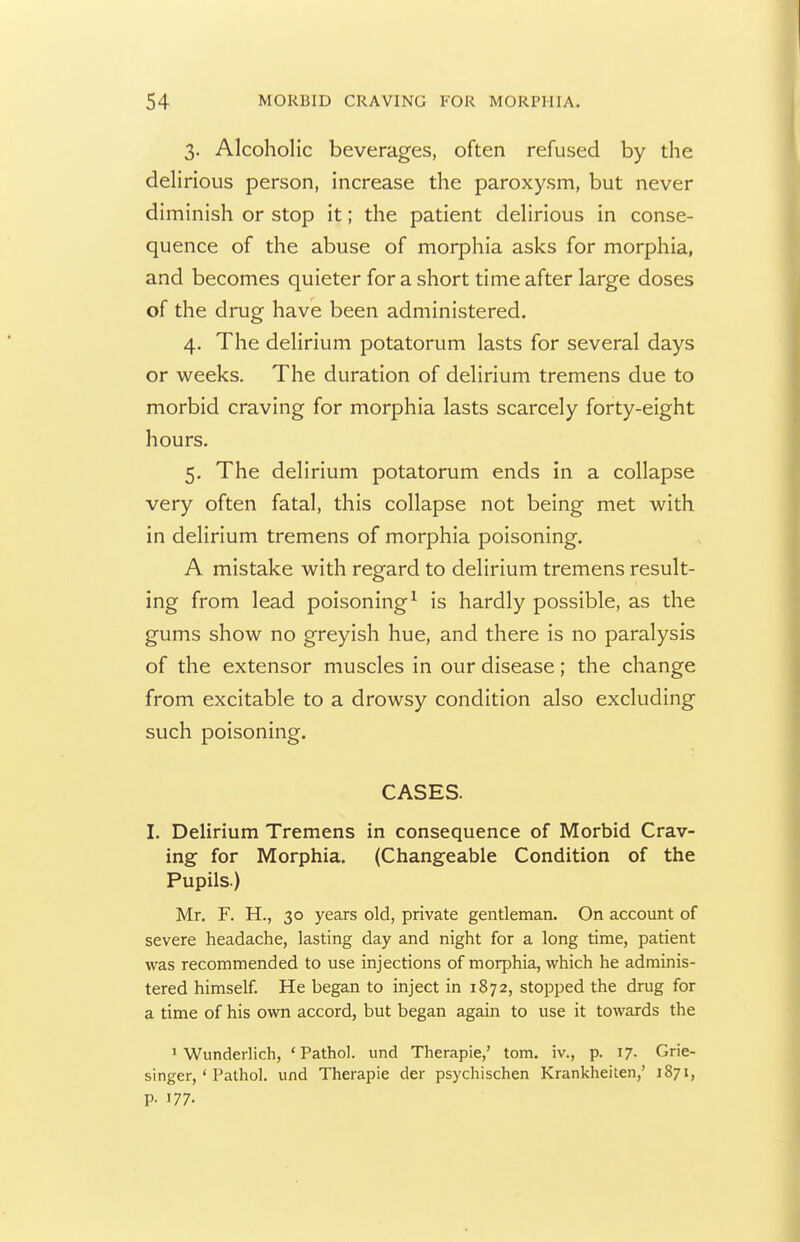 3. Alcoholic beverages, often refused by the delirious person, increase the paroxysm, but never diminish or stop it; the patient delirious in conse- quence of the abuse of morphia asks for morphia, and becomes quieter for a short time after large doses of the drug have been administered. 4. The delirium potatorum lasts for several days or weeks. The duration of delirium tremens due to morbid craving for morphia lasts scarcely forty-eight hours. 5. The delirium potatorum ends in a collapse very often fatal, this collapse not being met with in delirium tremens of morphia poisoning. A mistake with regard to delirium tremens result- ing from lead poisoning^ is hardly possible, as the gums show no greyish hue, and there is no paralysis of the extensor muscles in our disease; the change from excitable to a drowsy condition also excluding such poisoning. CASES. I. Delirium Tremens in consequence of Morbid Crav- ing for Morphia. (Changeable Condition of the Pupils.) Mr. F. H., 30 years old, private gentleman. On account of severe headache, lasting day and night for a long time, patient was recommended to use injections of morphia, which he adminis- tered himself. He began to inject in 1872, stopped the drug for a time of his own accord, but began again to use it towards the 1 Wunderlich, 'Pathol, und Therapie,' tom. iv., p. 17. Grie- singer, ' Pathol, und Therapie der psychischen Krankheiten,' 1871, p. 177.