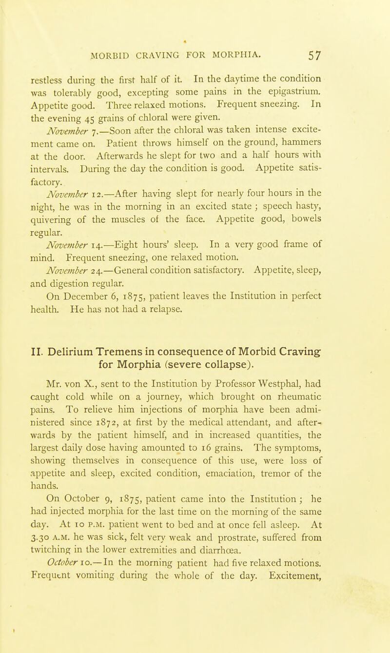 restless during the first half of it. In the daytime the condition was tolerably good, excepting some pains in the epigastrium. Appetite good. Three relaxed motions. Frequent sneezing. In the evening 45 grains of chloral were given. November 7.—Soon after the chloral was taken intense excite- ment came on. Patient throws himself on the ground, hammers at the door. Afterwards he slept for two and a half hours with intervals. During the day the condition is good. Appetite satis- factory. November 12.—After having slept for nearly four hours in the night, he was in the morning in an excited state ; speech hasty, quivering of the muscles of the face. Appetite good, bowels regular. November 14.—Eight hours' sleep. In a very good frame of mind. Frequent sneezing, one relaxed motion. November 24.—General condition satisfactory. Appetite, sleep, and digestion regular. On December 6, 1875, patient leaves the Institution in perfect health. He has not had a relapse. II. Delirium Tremens in consequence of Morbid Craving for Morphia (severe collapse). Mr. von X., sent to the Institution by Professor Westphal, had caught cold while on a journey, which brought on rheumatic pains. To relieve him injections of morphia have been admi- nistered since 1872, at first by the medical attendant, and after-! wards by the patient himself, and in increased quantities, the largest daily dose having amounted to 16 grains. The symptoms, showing themselves in consequence of this use, were loss of appetite and sleep, excited condition, emaciation, tremor of the hands. On October 9, 1875, patient came into the Institution ; he had injected morphia for the last time on the morning of the same day. At 10 p.m. patient went to bed and at once fell asleep. At 3.30 A.M. he was sick, felt very weak and prostrate, suffered from twitching in the lower extremities and diairhoea. October \o.— In the morning patient had five relaxed motions. Frequent vomiting during the whole of the day. Excitement,