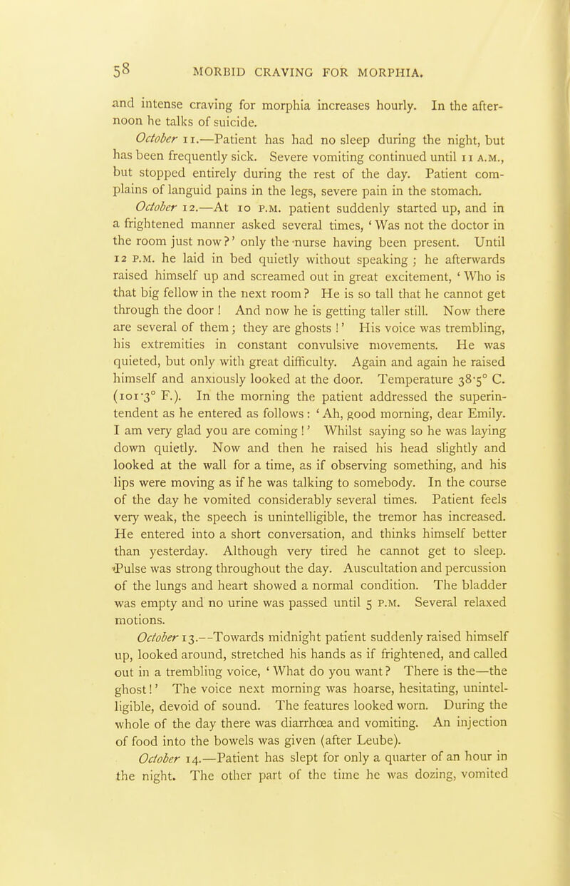 and intense craving for morphia increases hourly. In the after- noon he talks of suicide, October ii.—Patient has had no sleep during the night, but has been frequently sick. Severe vomiting continued until 11 a.m., but stopped entirely during the rest of the day. Patient com- plains of languid pains in the legs, severe pain in the stomach. October 12.—At 10 p.m. patient suddenly started up, and in a frightened manner asked several times, ' Was not the doctor in the room just now?' only the-nurse having been present. Until 12 P.M. he laid in bed quietly without speaking ; he afterwards raised himself up and screamed out in great excitement, ' Who is that big fellow in the next room ? He is so tall that he cannot get through the door ! And now he is getting taller still. Now there are several of them; they are ghosts !' His voice was trembling, his extremities in constant convulsive movements. He was quieted, but only with great difficulty. Again and again he raised himself and anxiously looked at the door. Temperature 38-5° C. (ioi'3° F.). In the morning the patient addressed the superin- tendent as he entered as follows: ' Ah, good morning, dear Emily. I am very glad you are coming !' Whilst saying so he was laying down quietly. Now and then he raised his head slightly and looked at the wall for a time, as if observing something, and his lips were moving as if he was talking to somebody. In the course of the day he vomited considerably several times. Patient feels very weak, the speech is unintelligible, the tremor has increased. He entered into a short conversation, and thinks himself better than yesterday. Although very tired he cannot get to sleep. ■tPulse was strong throughout the day. Auscultation and percussion of the lungs and heart showed a normal condition. The bladder was empty and no urine was passed until 5 p.m. Several relaxed motions. 6'^/^i(5i?r i3.--Towards midnight patient suddenly raised himself up, looked around, stretched his hands as if frightened, and called out in a trembling voice, ' What do you want ? There is the—the ghost!' The voice next morning was hoarse, hesitating, unintel- ligible, devoid of sound. The features looked worn. During the whole of the day there was diarrhoea and vomiting. An injection of food into the bowels was given (after Leube). October 14.—Patient has slept for only a quarter of an hour in the night. The other part of the time he was dozing, vomited