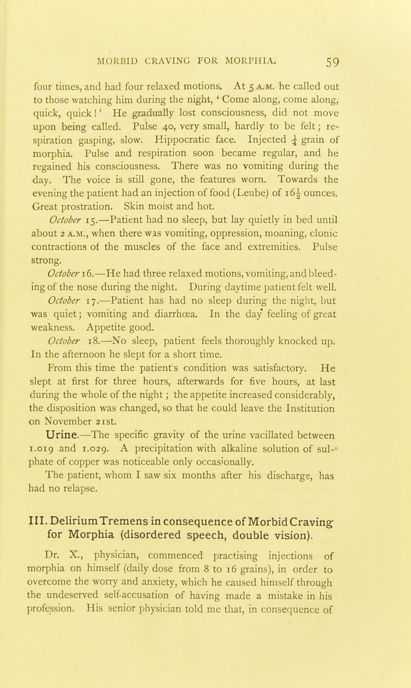 four times, and had four relaxed motions. At 5 A.M. he called out to those watching him during the night, ' Come along, come along, quick, quick!' He gradually lost consciousness, did not move upon being called. Pulse 40, very small, hardly to be felt; re- spiration gasping, slow. Kippocratic face. Injected grain of morphia. Pulse and respiration soon became regular, and he regained his consciousness. There was no vomiting during the day. The voice is still gone, the features worn. Towards the evening the patient had an injection of food (Leube) of 16^ ounces. Great prostration. Skin moist and hot. October 15.—Patient had no sleep, but lay quietly in bed until about 2 A.M., when there was vomiting, oppression, moaning, clonic contractions of the muscles of the face and extremities. Pulse strong. October —He had three relaxed motions, vomiting, and bleed- ing of the nose during the night. During daytime patient felt well. October 17.—Patient has had no sleep during the night, but was quiet; vomiting and diarrhoea. In the day feeling of great weakness. Appetite good. October 18.—No sleep, patient feels thoroughly knocked up. In the afternoon he slept for a short time. From this time the patient's condition was satisfactory. He slept at first for three hours, afterwards for five hours, at last during the whole of the night; the appetite increased considerably, the disposition was changed, so that he could leave the Institution on November 21st. Urine.—The specific gravity of the urine vacillated between 1.019 and 1.029. precipitation with alkaline solution of sul-' phate of copper was noticeable only occasionally. The patient, whom I saw six months after his discharge, has had no relapse. III. Delirium Tremens in consequence of Morbid Craving for Morphia (disordered speech, double vision). Dr. X., physician, commenced practising injections of morphia on himself (daily dose from 8 to 16 grains), in order to overcome the worry and anxiety, which he caused himself through the undeserved self accusation of having made a mistake in his profession. His senior physician told mc that, in consequence of